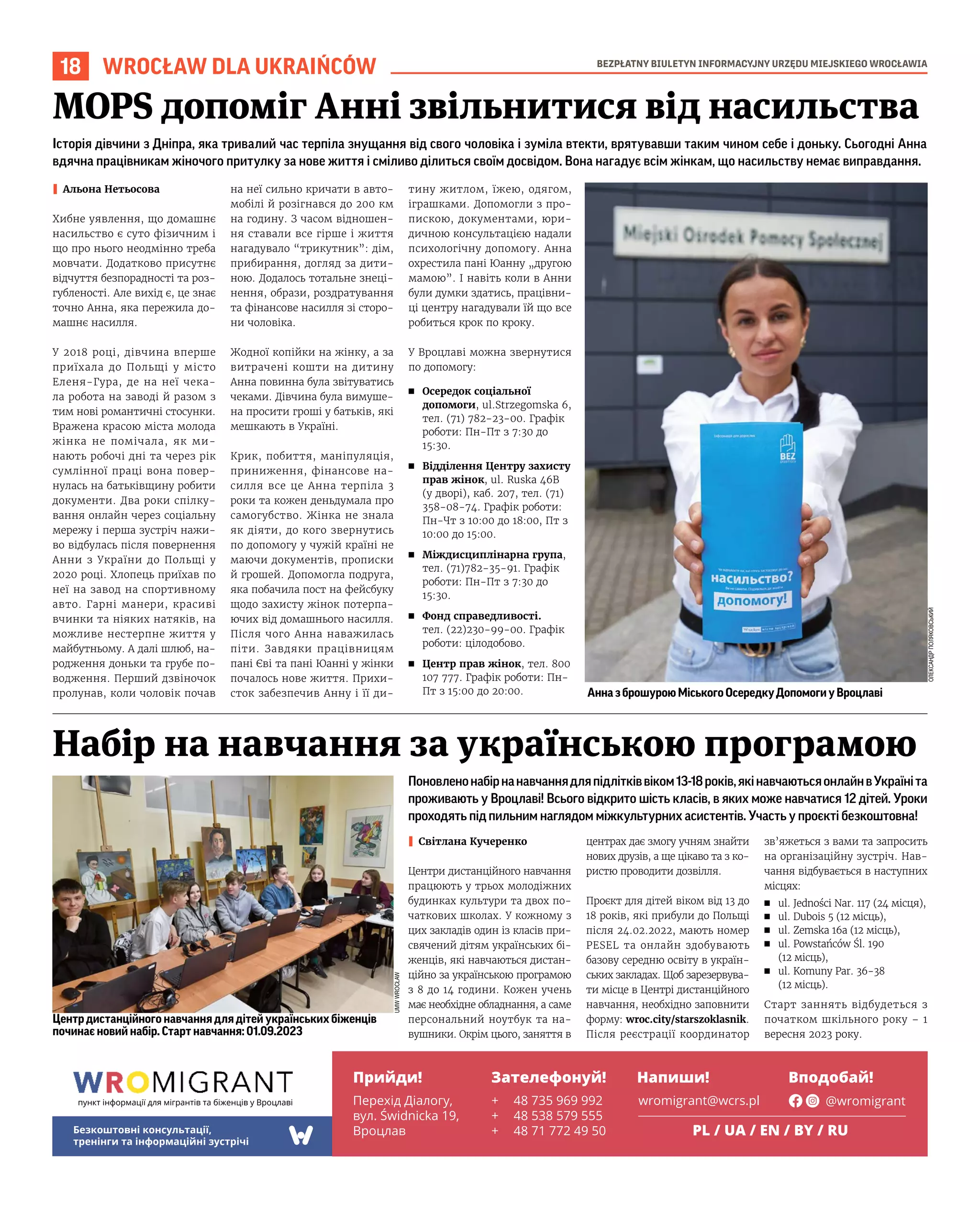 BEZPŁATNY BIULETYN INFORMACYJNY URZĘDU MIEJSKIEGO WROCŁAWIA
18 WROCŁAW DLA UKRAIŃCÓW
Центр дистанційного навчання для дітей українських біженців
починає новий набір. Старт навчання: 01.09.2023
Поновленонабірнанавчаннядляпідлітківвіком13-18років,якінавчаютьсяонлайнвУкраїніта
проживають у Вроцлаві! Всього відкрито шість класів, в яких може навчатися 12 дітей. Уроки
проходять під пильним наглядом міжкультурних асистентів. Участь у проєкті безкоштовна!
I Світлана Кучеренко
Центри дистанційного навчання
працюють у трьох молодіжних
будинках культури та двох по-
чаткових школах. У кожному з
цих закладів один із класів при-
свячений дітям українських бі-
женців, які навчаються дистан-
ційно за українською програмою
з 8 до 14 години. Кожен учень
має необхідне обладнання, а саме
персональний ноутбук та на-
вушники. Окрім цього, заняття в
центрах дає змогу учням знайти
нових друзів, а ще цікаво та з ко-
ристю проводити дозвілля.
Проєкт для дітей віком від 13 до
18 років, які прибули до Польщі
після 24.02.2022, мають номер
PESEL та онлайн здобувають
базову середню освіту в україн-
ських закладах. Щоб зарезервува-
ти місце в Центрі дистанційного
навчання, необхідно заповнити
форму: wroc.city/starszoklasnik.
Після реєстрації координатор
зв’яжеться з вами та запросить
на організаційну зустріч. Нав-
чання відбувається в наступних
місцях:
◼ ul. Jedności Nar. 117 (24 місця),
◼ ul. Dubois 5 (12 місць),
◼ ul. Zemska 16a (12 місць),
◼ ul. Powstańców Śl. 190
(12 місць),
◼ ul. Komuny Par. 36-38
(12 місць).
Старт заннять відбудеться з
початком шкільного року – 1
вересня 2023 року.
Набір на навчання за українською програмою
Історія дівчини з Дніпра, яка тривалий час терпіла знущання від свого чоловіка і зуміла втекти, врятувавши таким чином себе і доньку. Сьогодні Анна
вдячна працівникам жіночого притулку за нове життя і сміливо ділиться своїм досвідом. Вона нагадує всім жінкам, що насильству немає виправдання.
I Альона Нетьосова
Хибне уявлення, що домашнє
насильство є суто фізичним і
що про нього неодмінно треба
мовчати. Додатково присутнє
відчуття безпорадності та роз-
губленості. Але вихід є, це знає
точно Анна, яка пережила до-
машнє насилля.
У 2018 році, дівчина вперше
приїхала до Польщі у місто
Еленя-Гура, де на неї чека-
ла робота на заводі й разом з
тим нові романтичні стосунки.
Вражена красою міста молода
жінка не помічала, як ми-
нають робочі дні та через рік
сумлінної праці вона повер-
нулась на батьківщину робити
документи. Два роки спілку-
вання онлайн через соціальну
мережу і перша зустріч нажи-
во відбулась після повернення
Анни з України до Польщі у
2020 році. Хлопець приїхав по
неї на завод на спортивному
авто. Гарні манери, красиві
вчинки та ніяких натяків, на
можливе нестерпне життя у
майбутньому. А далі шлюб, на-
родження доньки та грубе по-
водження. Перший дзвіночок
пролунав, коли чоловік почав
на неї сильно кричати в авто-
мобілі й розігнався до 200 км
на годину. З часом відношен-
ня ставали все гірше і життя
нагадувало “трикутник”: дім,
прибирання, догляд за дити-
ною. Додалось тотальне знеці-
нення, образи, роздратування
та фінансове насилля зі сторо-
ни чоловіка.
Жодної копійки на жінку, а за
витрачені кошти на дитину
Анна повинна була звітуватись
чеками. Дівчина була вимуше-
на просити гроші у батьків, які
мешкають в Україні.
Крик, побиття, маніпуляція,
приниження, фінансове на-
силля все це Анна терпіла 3
роки та кожен деньдумала про
самогубство. Жінка не знала
як діяти, до кого звернутись
по допомогу у чужій країні не
маючи документів, прописки
й грошей. Допомогла подруга,
яка побачила пост на фейсбуку
щодо захисту жінок потерпа-
ючих від домашнього насилля.
Після чого Анна наважилась
піти. Завдяки працівницям
пані Єві та пані Юанні у жінки
почалось нове життя. Прихи-
сток забезпечив Анну і її ди-
тину житлом, їжею, одягом,
іграшками. Допомогли з про-
пискою, документами, юри-
дичною консультацією надали
психологічну допомогу. Анна
охрестила пані Юанну „другою
мамою”. І навіть коли в Анни
були думки здатись, працівни-
ці центру нагадували їй що все
робиться крок по кроку.
У Вроцлаві можна звернутися
по допомогу:
◼ Осередок соціальної
допомоги, ul.Strzegomska 6,
тел. (71) 782-23-00. Графік
роботи: Пн-Пт з 7:30 до
15:30.
◼ Відділення Центру захисту
прав жінок, ul. Ruska 46B
(у дворі), каб. 207, тел. (71)
358-08-74. Графік роботи:
Пн-Чт з 10:00 до 18:00, Пт з
10:00 до 15:00.
◼ Міждисциплінарна група,
тел. (71)782-35-91. Графік
роботи: Пн-Пт з 7:30 до
15:30.
◼ Фонд справедливості.
тел. (22)230-99-00. Графік
роботи: цілодобово.
◼ Центр прав жінок, тел. 800
107 777. Графік роботи: Пн-
Пт з 15:00 до 20:00.
MOPS допоміг Анні звільнитися від насильства
ОЛЕКСАНДР
ПОЛЯКОВСЬКИЙ
UMW
WROCŁAW
АнназброшуроюМіськогоОсередкуДопомогиуВроцлаві
пункт інформації для мігрантів та біженців у Вроцлаві
Прийди! Зателефонуй! Напиши! Вподобай!
Безкоштовні консультації,
тренінги та інформаційні зустрічі
Перехід Діалогу,
вул. Świdnicka 19,
Вроцлав
+ 48 735 969 992
+ 48 538 579 555
+ 48 71 772 49 50
wromigrant@wcrs.pl @wromigrant
PL / UA / EN / BY / RU
 