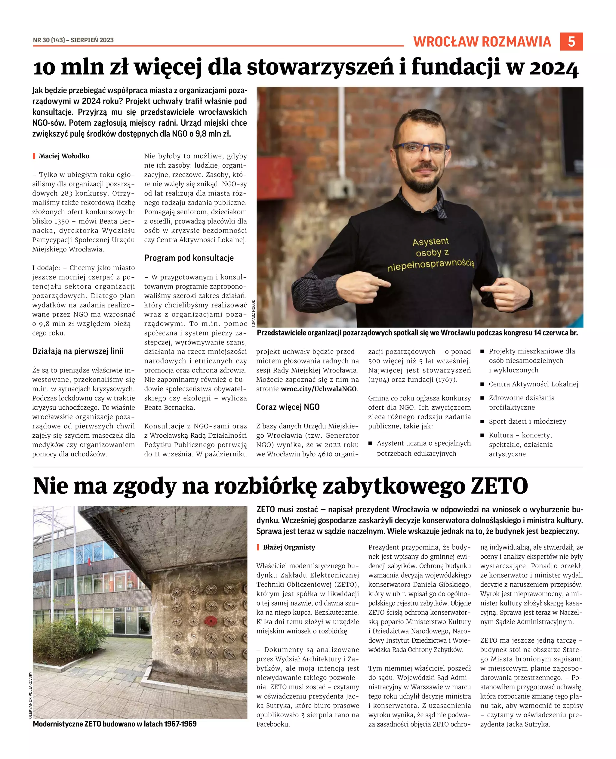 NR 30 (143) – SIERPIEŃ 2023
5
WROCŁAW ROZMAWIA
Jak będzie przebiegać współpraca miasta z organizacjami poza-
rządowymi w 2024 roku? Projekt uchwały trafił właśnie pod
konsultacje. Przyjrzą mu się przedstawiciele wrocławskich
NGO-sów. Potem zagłosują miejscy radni. Urząd miejski chce
zwiększyć pulę środków dostępnych dla NGO o 9,8 mln zł.
I Maciej Wołodko
– Tylko w ubiegłym roku ogło-
siliśmy dla organizacji pozarzą-
dowych 283 konkursy. Otrzy-
maliśmy także rekordową liczbę
złożonych ofert konkursowych:
blisko 1350 – mówi Beata Ber-
nacka, dyrektorka Wydziału
Partycypacji Społecznej Urzędu
Miejskiego Wrocławia.
I dodaje: – Chcemy jako miasto
jeszcze mocniej czerpać z po-
tencjału sektora organizacji
pozarządowych. Dlatego plan
wydatków na zadania realizo-
wane przez NGO ma wzrosnąć
o 9,8 mln zł względem bieżą-
cego roku.
Działają na pierwszej linii
Że są to pieniądze właściwie in-
westowane, przekonaliśmy się
m.in. w sytuacjach kryzysowych.
Podczas lockdownu czy w trakcie
kryzysu uchodźczego. To właśnie
wrocławskie organizacje poza-
rządowe od pierwszych chwil
zajęły się szyciem maseczek dla
medyków czy organizowaniem
pomocy dla uchodźców.
Nie byłoby to możliwe, gdyby
nie ich zasoby: ludzkie, organi-
zacyjne, rzeczowe. Zasoby, któ-
re nie wzięły się znikąd. NGO-sy
od lat realizują dla miasta róż-
nego rodzaju zadania publiczne.
Pomagają seniorom, dzieciakom
z osiedli, prowadzą placówki dla
osób w kryzysie bezdomności
czy Centra Aktywności Lokalnej.
Program pod konsultacje
– W przygotowanym i konsul-
towanym programie zapropono-
waliśmy szeroki zakres działań,
który chcielibyśmy realizować
wraz z organizacjami poza-
rządowymi. To m.in. pomoc
społeczna i system pieczy za-
stępczej, wyrównywanie szans,
działania na rzecz mniejszości
narodowych i etnicznych czy
promocja oraz ochrona zdrowia.
Nie zapominamy również o bu-
dowie społeczeństwa obywatel-
skiego czy ekologii – wylicza
Beata Bernacka.
Konsultacje z NGO-sami oraz
z Wrocławską Radą Działalności
Pożytku Publicznego potrwają
do 11 września. W październiku
projekt uchwały będzie przed-
miotem głosowania radnych na
sesji Rady Miejskiej Wrocławia.
Możecie zapoznać się z nim na
stronie wroc.city/UchwalaNGO.
Coraz więcej NGO
Z bazy danych Urzędu Miejskie-
go Wrocławia (tzw. Generator
NGO) wynika, że w 2022 roku
we Wrocławiu było 4610 organi-
zacji pozarządowych – o ponad
500 więcej niż 5 lat wcześniej.
Najwięcej jest stowarzyszeń
(2704) oraz fundacji (1767).
Gmina co roku ogłasza konkursy
ofert dla NGO. Ich zwycięzcom
zleca różnego rodzaju zadania
publiczne, takie jak:
◼ Asystent ucznia o specjalnych
potrzebach edukacyjnych
◼ Projekty mieszkaniowe dla
osób niesamodzielnych
i wykluczonych
◼ Centra Aktywności Lokalnej
◼ Zdrowotne działania
profilaktyczne
◼ Sport dzieci i młodzieży
◼ Kultura – koncerty,
spektakle, działania
artystyczne.
10 mln zł więcej dla stowarzyszeń i fundacji w 2024
TOMASZ
HOŁOD
Przedstawiciele organizacji pozarządowych spotkali się we Wrocławiu podczas kongresu 14 czerwca br.
OLEKSANDR
POLIAKOVSKY
Modernistyczne ZETO budowano w latach 1967-1969
ZETO musi zostać — napisał prezydent Wrocławia w odpowiedzi na wniosek o wyburzenie bu-
dynku. Wcześniej gospodarze zaskarżyli decyzje konserwatora dolnośląskiego i ministra kultury.
Sprawa jest teraz w sądzie naczelnym. Wiele wskazuje jednak na to, że budynek jest bezpieczny.
I Błażej Organisty
Właściciel modernistycznego bu-
dynku Zakładu Elektronicznej
Techniki Obliczeniowej (ZETO),
którym jest spółka w likwidacji
o tej samej nazwie, od dawna szu-
ka na niego kupca. Bezskutecznie.
Kilka dni temu złożył w urzędzie
miejskim wniosek o rozbiórkę.
– Dokumenty są analizowane
przez Wydział Architektury i Za-
bytków, ale moją intencją jest
niewydawanie takiego pozwole-
nia. ZETO musi zostać – czytamy
w oświadczeniu prezydenta Jac-
ka Sutryka, które biuro prasowe
opublikowało 3 sierpnia rano na
Facebooku.
Prezydent przypomina, że budy-
nek jest wpisany do gminnej ewi-
dencji zabytków. Ochronę budynku
wzmacnia decyzja wojewódzkiego
konserwatora Daniela Gibskiego,
który w ub.r. wpisał go do ogólno-
polskiego rejestru zabytków. Objęcie
ZETO ścisłą ochroną konserwator-
ską poparło Ministerstwo Kultury
i Dziedzictwa Narodowego, Naro-
dowy Instytut Dziedzictwa i Woje-
wódzka Rada Ochrony Zabytków.
Tym niemniej właściciel poszedł
do sądu. Wojewódzki Sąd Admi-
nistracyjny w Warszawie w marcu
tego roku uchylił decyzje ministra
i konserwatora. Z uzasadnienia
wyroku wynika, że sąd nie podwa-
ża zasadności objęcia ZETO ochro-
ną indywidualną, ale stwierdził, że
oceny i analizy ekspertów nie były
wystarczające. Ponadto orzekł,
że konserwator i minister wydali
decyzje z naruszeniem przepisów.
Wyrok jest nieprawomocny, a mi-
nister kultury złożył skargę kasa-
cyjną. Sprawa jest teraz w Naczel-
nym Sądzie Administracyjnym.
ZETO ma jeszcze jedną tarczę –
budynek stoi na obszarze Stare-
go Miasta bronionym zapisami
w miejscowym planie zagospo-
darowania przestrzennego. – Po-
stanowiłem przygotować uchwałę,
która rozpocznie zmianę tego pla-
nu tak, aby wzmocnić te zapisy
– czytamy w oświadczeniu pre-
zydenta Jacka Sutryka.
Nie ma zgody na rozbiórkę zabytkowego ZETO
 