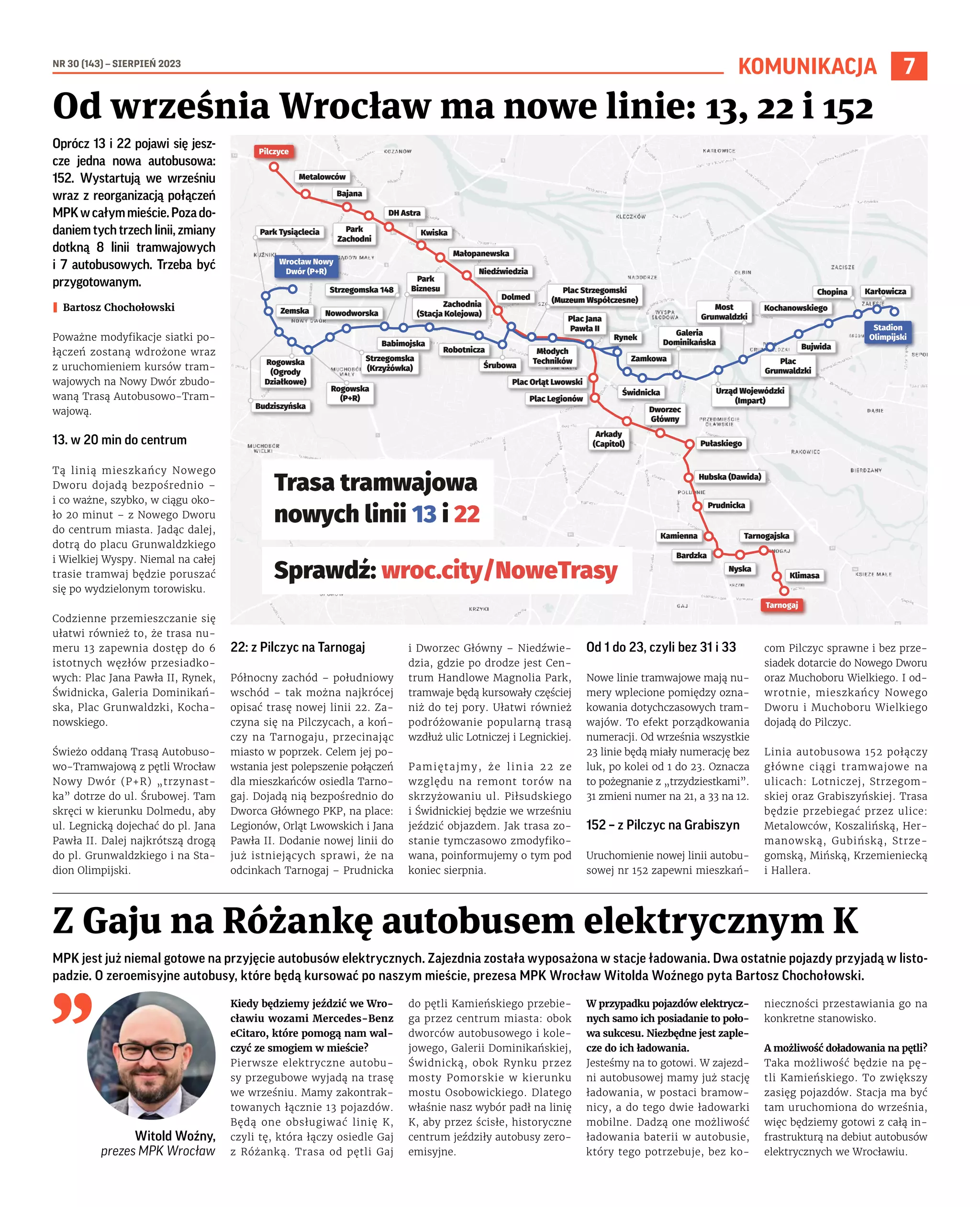 NR 30 (143) – SIERPIEŃ 2023
7
KOMUNIKACJA
Oprócz 13 i 22 pojawi się jesz-
cze jedna nowa autobusowa:
152. Wystartują we wrześniu
wraz z reorganizacją połączeń
MPKwcałymmieście.Pozado-
daniem tych trzech linii, zmiany
dotkną 8 linii tramwajowych
i 7 autobusowych. Trzeba być
przygotowanym.
I Bartosz Chochołowski
Poważne modyfikacje siatki po-
łączeń zostaną wdrożone wraz
z uruchomieniem kursów tram-
wajowych na Nowy Dwór zbudo-
waną Trasą Autobusowo-Tram-
wajową.
13. w 20 min do centrum
Tą linią mieszkańcy Nowego
Dworu dojadą bezpośrednio –
i co ważne, szybko, w ciągu oko-
ło 20 minut – z Nowego Dworu
do centrum miasta. Jadąc dalej,
dotrą do placu Grunwaldzkiego
i Wielkiej Wyspy. Niemal na całej
trasie tramwaj będzie poruszać
się po wydzielonym torowisku.
Codzienne przemieszczanie się
ułatwi również to, że trasa nu-
meru 13 zapewnia dostęp do 6
istotnych węzłów przesiadko-
wych: Plac Jana Pawła II, Rynek,
Świdnicka, Galeria Dominikań-
ska, Plac Grunwaldzki, Kocha-
nowskiego.
Świeżo oddaną Trasą Autobuso-
wo-Tramwajową z pętli Wrocław
Nowy Dwór (P+R) „trzynast-
ka” dotrze do ul. Śrubowej. Tam
skręci w kierunku Dolmedu, aby
ul. Legnicką dojechać do pl. Jana
Pawła II. Dalej najkrótszą drogą
do pl. Grunwaldzkiego i na Sta-
dion Olimpijski.
22: z Pilczyc na Tarnogaj
Północny zachód – południowy
wschód – tak można najkrócej
opisać trasę nowej linii 22. Za-
czyna się na Pilczycach, a koń-
czy na Tarnogaju, przecinając
miasto w poprzek. Celem jej po-
wstania jest polepszenie połączeń
dla mieszkańców osiedla Tarno-
gaj. Dojadą nią bezpośrednio do
Dworca Głównego PKP, na place:
Legionów, Orląt Lwowskich i Jana
Pawła II. Dodanie nowej linii do
już istniejących sprawi, że na
odcinkach Tarnogaj – Prudnicka
i Dworzec Główny – Niedźwie-
dzia, gdzie po drodze jest Cen-
trum Handlowe Magnolia Park,
tramwaje będą kursowały częściej
niż do tej pory. Ułatwi również
podróżowanie popularną trasą
wzdłuż ulic Lotniczej i Legnickiej.
Pamiętajmy, że linia 22 ze
względu na remont torów na
skrzyżowaniu ul. Piłsudskiego
i Świdnickiej będzie we wrześniu
jeździć objazdem. Jak trasa zo-
stanie tymczasowo zmodyfiko-
wana, poinformujemy o tym pod
koniec sierpnia.
Od 1 do 23, czyli bez 31 i 33
Nowe linie tramwajowe mają nu-
mery wplecione pomiędzy ozna-
kowania dotychczasowych tram-
wajów. To efekt porządkowania
numeracji. Od września wszystkie
23 linie będą miały numerację bez
luk, po kolei od 1 do 23. Oznacza
to pożegnanie z „trzydziestkami”.
31 zmieni numer na 21, a 33 na 12.
152 – z Pilczyc na Grabiszyn
Uruchomienie nowej linii autobu-
sowej nr 152 zapewni mieszkań-
com Pilczyc sprawne i bez prze-
siadek dotarcie do Nowego Dworu
oraz Muchoboru Wielkiego. I od-
wrotnie, mieszkańcy Nowego
Dworu i Muchoboru Wielkiego
dojadą do Pilczyc.
Linia autobusowa 152 połączy
główne ciągi tramwajowe na
ulicach: Lotniczej, Strzegom-
skiej oraz Grabiszyńskiej. Trasa
będzie przebiegać przez ulice:
Metalowców, Koszalińską, Her-
manowską, Gubińską, Strze-
gomską, Mińską, Krzemieniecką
i Hallera.
Od września Wrocław ma nowe linie: 13, 22 i 152
MPK jest już niemal gotowe na przyjęcie autobusów elektrycznych. Zajezdnia została wyposażona w stacje ładowania. Dwa ostatnie pojazdy przyjadą w listo-
padzie. O zeroemisyjne autobusy, które będą kursować po naszym mieście, prezesa MPK Wrocław Witolda Woźnego pyta Bartosz Chochołowski.
Witold Woźny,
prezes MPK Wrocław
Kiedy będziemy jeździć we Wro-
cławiu wozami Mercedes-Benz
eCitaro, które pomogą nam wal-
czyć ze smogiem w mieście?
Pierwsze elektryczne autobu-
sy przegubowe wyjadą na trasę
we wrześniu. Mamy zakontrak-
towanych łącznie 13 pojazdów.
Będą one obsługiwać linię K,
czyli tę, która łączy osiedle Gaj
z Różanką. Trasa od pętli Gaj
do pętli Kamieńskiego przebie-
ga przez centrum miasta: obok
dworców autobusowego i kole-
jowego, Galerii Dominikańskiej,
Świdnicką, obok Rynku przez
mosty Pomorskie w kierunku
mostu Osobowickiego. Dlatego
właśnie nasz wybór padł na linię
K, aby przez ścisłe, historyczne
centrum jeździły autobusy zero-
emisyjne.
W przypadku pojazdów elektrycz-
nych samo ich posiadanie to poło-
wa sukcesu. Niezbędne jest zaple-
cze do ich ładowania.
Jesteśmy na to gotowi. W zajezd-
ni autobusowej mamy już stację
ładowania, w postaci bramow-
nicy, a do tego dwie ładowarki
mobilne. Dadzą one możliwość
ładowania baterii w autobusie,
który tego potrzebuje, bez ko-
nieczności przestawiania go na
konkretne stanowisko.
A możliwość doładowania na pętli?
Taka możliwość będzie na pę-
tli Kamieńskiego. To zwiększy
zasięg pojazdów. Stacja ma być
tam uruchomiona do września,
więc będziemy gotowi z całą in-
frastrukturą na debiut autobusów
elektrycznych we Wrocławiu.
Z Gaju na Różankę autobusem elektrycznym K
Pilczyce
Pilczyce
Tarnogaj
Tarnogaj
Metalowców
Metalowców
Bajana
Bajana
Kwiska
Kwiska
Niedźwiedzia
Niedźwiedzia
Plac Orląt Lwowski
Plac Orląt Lwowski
Dworzec
Główny
Dworzec
Główny
Pułaskiego
Pułaskiego
Hubska (Dawida)
Hubska (Dawida)
Prudnicka
Prudnicka
Kamienna
Kamienna Tarnogajska
Tarnogajska
Bardzka
Bardzka
Nyska
Nyska
Klimasa
Klimasa
Plac Legionów
Plac Legionów
Arkady
(Capitol)
Arkady
(Capitol)
Zachodnia
(Stacja Kolejowa)
Zachodnia
(Stacja Kolejowa)
Małopanewska
Małopanewska
DH Astra
DH Astra
Park
Zachodni
Park
Zachodni
Plac Jana
Pawła II
Plac Jana
Pawła II
Młodych
Techników
Młodych
Techników
Plac Strzegomski
(Muzeum Współczesne)
Plac Strzegomski
(Muzeum Współczesne)
Dolmed
Dolmed
Śrubowa
Śrubowa
Robotnicza
Robotnicza
Park
Biznesu
Park
Biznesu
Babimojska
Babimojska
Strzegomska 148
Strzegomska 148
Wrocław Nowy
Dwór (P+R)
Wrocław Nowy
Dwór (P+R)
Park Tysiąclecia
Park Tysiąclecia
Zemska
Zemska
Budziszyńska
Budziszyńska
Nowodworska
Nowodworska
Strzegomska
(Krzyżówka)
Strzegomska
(Krzyżówka)
Rogowska
(P+R)
Rogowska
(P+R)
Rogowska
(Ogrody
Działkowe)
Rogowska
(Ogrody
Działkowe)
Stadion
Olimpijski
Stadion
Olimpijski
Chopina
Chopina
Kochanowskiego
Kochanowskiego
Bujwida
Bujwida
Plac
Grunwaldzki
Plac
Grunwaldzki
Urząd Wojewódzki
(Impart)
Urząd Wojewódzki
(Impart)
Most
Grunwaldzki
Most
Grunwaldzki
Galeria
Dominikańska
Galeria
Dominikańska
Świdnicka
Świdnicka
Zamkowa
Zamkowa
Rynek
Rynek
Karłowicza
Karłowicza
Trasa tramwajowa
nowych linii 13 i 22
Sprawdź: wroc.city/NoweTrasy
 