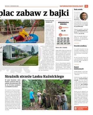 NR 38 (151) – PAŹDZIERNIK 2023
15
W Lasku Kuźnickim rośnie
dostojny, rozłożysty dąb szy-
pułkowy. Ma mniej więcej 170
lat, ok. 22 metry wysokości,
a w obwodzie 4,2 metra!
Jak czytamy w opisie przygo-
towanym przez Martę Janic-
ką na konkurs Drzewo Roku
2023, „jest dumą mieszkańców
i znakiem rozpoznawczym osie-
dla Kuźniki”. Kuźnicki dąb nie
wygrał niestety konkursu, ale
znalazł się w gronie finalistów.
Mieszkańcy podjęli starania, by
ich ulubione drzewo znalazło się
w rejestrze pomników przyrody.
Jak powiedział nam Piotr Hule-
wicz, przewodniczący zarządu
osiedla, wybrali dla niego nazwę
Strażnik.
INFORMATOR OSIEDLOWY
Rada osiedla
P r z e w o d -
n i c z ą c y
Z a r z ą -
du Osie-
dla Piotr
Hulewicz
z a p r a s z a
mieszkańców do kontaktu
przez profil RO na Facebooku
(Facebook/ROKuźniki) www.
FB.com/ROKuzniki.
Mogą też napisać e-mail pod
adres: kuzniki@osiedla.wroc-
law.pl lub telefonicznie pod
numerem 791 576 108.
Rada nie prowadzi stałych dy-
żurów, bo – jak się okazało –
mieszkańcy nie preferują takiej
formy kontaktu.
Strażnik osiedlowy
Na osiedlu Kuźniki nie ma
strażnika osiedlowego, ale to
nie znaczy, że nie można tam
liczyć na pomoc Straży Miej-
skiej.
W razie potrzeby można się
z nią skontaktować, dzwoniąc
pod czynny przez całą dobę nr
alarmowy: 986.
Dwóch
dzielnicowych
Osiedle Kuźniki to rejon dzia-
łania komisariatu Wrocław-
-Fabryczna.
Dzielnicowi tego osiedla to:
sierż. szt. Krzysztof Andru-
szewski, tel. 601 703 195,
e-mail: dzielnicowy.fabrycz-
na17@wroclaw.wr.policja.gov.
pl oraz sierż. Igor Niedbała,
tel. 601 703 338, e-mail: dziel-
nicowy.fabryczna11@wroclaw.
wr.policja.gov.pl.
Można do nich zgłaszać np.
picie alkoholu w miejscach ob-
jętych zakazem, zaśmiecanie
terenu, zakłócanie porządku
publicznego, parkowanie po-
jazdów w sposób utrudniają-
cy ruch pieszych. W sprawach
nagłych należy dzwonić pod
czynny całą dobę numer alar-
mowy 112.
MATEUSZ
GAŁAS
W następnym odc.
– Gajowice
Kuźnia Piratów
i pumptrack
Jednym z ulu-
bionych miejsc
m i e s z k a ń c ó w
osiedla jest Kuź-
nia Piratów, czyli
jeden z najbar-
dziej oryginal-
nych tematycz-
n y c h p l a c ó w
zabaw we Wro-
c ł a w i u w y b u -
dowany z WBO.
Na małych użyt-
kowników czeka
tu wielki piracki
statek z torem przeszkód,
siatkami i uchwyta-
mi wspinaczkowymi
i zjeżdżalnią, a także
wieżą. Plac zabaw po-
wstał już w 2018 roku,
a rok później zamon-
towano tam 17 latarni
z oprawami ledowymi,
a znajdującą się obok
siłownię terenową do-
posażono o elementy małej
architektury (koszt: 93 tys.
zł). Niedaleko Kuźni mieści
się wybudowany w 2020 r.
pumptrack (WBO). Tor ma na-
wierzchnię z betonu asfaltowe-
go i jest oświetlony.
Skwer, ulice i chodniki
Dzięki WBO zrobiło się jaśniej na
skwerze ks. Zielińskiego. W 2020
roku ustawiono tam 9 latarni.
Wyremontowano też nawierzch-
nię chodnika i ławki (koszt: 194
tys. zł). W 2019 roku została wy-
remontowana ul. Morska (od ul.
Dźwirzyńskiej do Rewalskiej).
Przy ul. Koszalińskiej wybudo-
wano brakujący fragment, prze-
budowano też chodnik wzdłuż ul.
Dziwnowskiej - od ul. Gołnow-
skiej do Koszalińskiej (koszt: 360
tys. zł).
Strażnik strzeże Lasku Kuźnickiego
plac zabaw z bajki
KOMUNIKACJA
MIEJSKA
TRAMWAJE
13, 23
AUTOBUSY
107, 122, 126, 128,
129, 136, 142, 148,
149, 152, 241, 243,
245, 246, 247, 249
ŚWINIARY
SOBOWICE-
RĘDZIN
WIDAWA
POLANOWICE-
POŚWIĘTNE-LIGOTA
GĄDÓW
POPOWICE PŁD
SZCZEPIN
MUCHOBÓR MAŁY
CZYCE-KOZANÓW-
POPOWICE PŁN.
uźnia Piratów – jeden z najciekawszych placów zabaw we Wrocławiu. Leoś go lubi
Przedszkole „WrocławskieKrasnale”poremonciejestbardziejkolorowe
ZIM
(2),
TOMASZ
HOŁOD
(1)
 