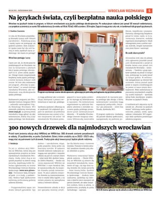 NR 38 (151) – PAŹDZIERNIK 2023
5
WROCŁAW ROZMAWIA
Wrocław na językach świata to program, w którym wrocławianie uczą języka polskiego obcokrajowców. Po wakacyjnym naborze jest ponad 30 nowych wolontariuszy,
awprojekcieuczestniczywsumie150wolontariuszy(wwiekuod18do70lat)i400uczniówz35krajów.Zajęciatrwająprzezcałyrok,wtandemachlubgrupachjęzykowych.
I Paulina Czarnota
Co roku do Wrocławia przyjeżdża-
ją dziesiątki tysięcy osób różnych
narodowości. Podejmują pracę
i naukę często nie posługując się
językiem polskim. Brak znajomo-
ści języka może być dla nich ba-
rierą w wielu aspektach życia co-
dziennego. Jak miasto im pomaga?
Wrocław pomaga i uczy
Często jest tak, że obcokrajowców
przebywających we Wrocławiu nie
stać na korzystanie z płatnych
lekcji języka polskiego oferowa-
nych m.in. przez szkoły języko-
we. Dlatego miasto zorganizowało
bezpłatną naukę języka polskiego,
z której korzysta kilkaset osób
rocznie. Od 2016 roku realizowany
jest program „Wrocław na języ-
kach świata”, w ramach którego
mieszkańcy Wrocławia, jako wo-
lontariusze, uczą obcokrajowców
języka polskiego.
Realizatorem programu jest Wro-
cławskie Centrum Integracji (WCI)
– jednostka samorządowa Urzę-
du Miejskiego Wrocławia. WCI
stworzyło platformę internetową
(www.wnjs.pl), za pomocą której
mieszkańcy mogą zgłosić się jako
wolontariusze, którzy chcą uczyć
języka polskiego. Zaś obcokrajow-
cy mogą aplikować jako uczniowie
chcący skorzystać z pomocy wo-
lontariusza w nauce jęz. polskiego.
Spotkania językowe odbywają się
w tandemach lub większych gru-
pach (w zależności od preferencji
wolontariusza oraz ucznia) w for-
mie stacjonarnej lub online. Od
mieszkańców Wrocławia poma-
gających w nauce języka polskie-
go nie wymaga się doświadczenia
w nauczaniu. Dla wolontariuszy
organizowane są cyklicznie bez-
płatne szkolenia z metodyki na-
uczania języka polskiego prowa-
dzone przez doświadczonych
lektorów. – W siedzibie Wrocław-
skiego Centrum Integracji utwo-
rzono biblioteczkę materiałów
edukacyjnych do nauczania języ-
ka polskiego jako obcego, z której
wolontariusze i uczniowie mogą
wypożyczyć podręczniki, ćwicze-
nia i gry planszowe – mówi Ewa
Żmuda, dyrektorka WCI.
W program społeczny, niezbędny
dla potrzeb lokalnej społeczności,
zaangażowały się podmioty pu-
bliczne, niepubliczne i prywatne.
Partnerzy udostępniają bezpłatnie
ponad 60 miejsc nauki, to m.in.
restauracje, kawiarnie, siedziby
organizacji pozarządowych, lokale
udostępniane przez uczelnie wyż-
sze, kościoły, związki wyznaniowe
oraz przez biznes i samorząd.
Ile osób skorzystało?
Od września 2016 roku do połowy
2023 zgłoszenia przysłało ponad
4500 obcokrajowców z ponad 90
krajów świata oraz ponad 1300
mieszkańców Wrocławia – wolon-
tariuszy. – Tandemy i grupy języ-
kowe spotkały się ponad 22 tysiące
razy, poświęcając na naukę ponad
33 tysiące godzin. W wolonta-
riat zaangażowani są również byli
uczniowie, którzy poznali język
polski w stopniu umożliwiającym
im pomoc w nauce innym obco-
krajowcom. Wielu wolontariuszy to
pracownicy wrocławskich urzędów
czy uczelni wyższych – opowiada
Adrian Rode, koordynator projektu
Wrocław na Językach Świata.
O możliwościach włączenia się do
udziału we „Wrocław na językach
świata” informują media społecz-
nościowe, plakaty, ulotki, spoty
radiowe i telewizyjne. WCI organi-
zuje także spotkania prezentujące
założenia programu.
Na językach świata, czyli bezpłatna nauka polskiego
Program wyrównuje szanse obcokrajowcom, zgłaszającym potrzebę posługiwania się językiem polskim
Przed nami jesienna edycja akcji WROśnij we WROcław. 300 drzewek zostanie posadzonych
w sobotę, 21 października, w parku Zachodnim. Dzieci, które urodziły się w 2022 i 2023 roku,
mogą stać się patronami tych drzewek. Tradycyjnie akcji towarzyszyć będzie piknik rodzinny.
I Redakcja
To już 12. odsłona akcji WRO-
śnij we WROcław, której ideą jest
upamiętnienie przyjścia na świat
najmłodszych mieszkańców Wro-
cławia. Osoby, które chcą w ten
sposób przywitać na świecie swoją
pociechę, wypełniają krótki for-
mularz zgłoszeniowy na stronie
Wrocławskiego Centrum Rozwoju
Społecznego (www.wcrs.pl/wro-
snij). Formularze będą dostępne
od godz. 12 w środę, 4 paździer-
nika. Rodzice bądź opiekunowie
wybierają preferowaną godzinę
sadzenia drzewka.
– Przygotowaliśmy zapas 300
drzew różnych gatunków: lipy
drobno– i szerokolistne, wiązy,
graby pospolite, klony polne czy
leszczyny tureckie. W sadzeniu
drzewek rodzinom tradycyjnie po-
magają nasi specjaliści i wszystko
odbywa się pod ich czujnym okiem
– mówi Jacek Mól, dyrektor Zarzą-
du Zieleni Miejskiej. – Bardzo nas
cieszy popularność WROśnij we
WROcław, o czym świadczy fakt,
że wystarcza kilka dni, by wszyst-
kie drzewka zostały zarezerwo-
wane. Po akcji sadzenia wszyst-
kie drzewka są inwentaryzowane,
trwa to zwykle kilka tygodni, a na
stelażu pojawia się pamiątkowa
taśma z imieniem dziecka.
Potwierdzeniem udziału w akcji
jest specjalny imienny certyfi-
kat dla dziecka wraz z numerem
drzewka. Pozwala to łatwiej odna-
leźć zasadzone drzewko przy oka-
zji odwiedzin w parku.
Wydarzeniu towarzyszyć będzie
piknik rodzinny. – Pikniki WRO-
śnij we WROcław są otwarte dla
wszystkich mieszkańców, nieza-
leżnie od tego, czy tego dnia sa-
dzą drzewko dla swojej pociechy
– mówi Dorota Feliks, dyrektor
Wrocławskiego Centrum Rozwo-
ju Społecznego. – Atrakcje, które
szykujemy, spodobają się rodzi-
nom z dziećmi nieco starszymi niż
patroni drzewek, ale także wszyst-
kim osobom, które w sobotę, 21
października, przybędą do parku
Zachodniego – zaprasza.
300 nowych drzewek dla najmłodszych wrocławian
TOMASZ
HOŁOD
Od 4.10 można zgłaszać się do udziału w akcji WROśnij we WROcław
UMW
 