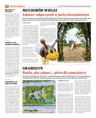 BEZPŁATNY BIULETYN INFORMACYJNY URZĘDU MIEJSKIEGO WROCŁAWIA
12 NASZE OSIEDLA
Przy ul. Kunickiego na wrocławskim Muchoborze Wielkim powstał park kieszonkowy. Jeszcze do niedawna był tam dziki i nieza-
gospodarowany teren, a już możemy zobaczyć finalny efekt prac wartych ponad 1,3 mln zł. Jakie atrakcje tam powstały?
I Bartosz Moch
– Na obszarze około 0,5 ha stwo-
rzyliśmy przestrzeń rekreacyjną
z wykorzystaniem naturalnych
walorów tego miejsca. Ciąg pieszy
połączył ul. Kunickiego z powsta-
jącym placem zabaw od strony
ul. Karpackiej. Zadanie kosztowało
ponad 1,3 mln zł. W dużej mierze
to projekt Wrocławskiego Budżetu
Obywatelskiego, a część środków
pochodzi z funduszu osiedlowe-
go – podkreśla Marek Szempliński
z Zarządu Zieleni Miejskiej we
Wrocławiu.
Powstało także oświe-
tlenie oraz mała archi-
tektura, m.in.: ławki,
leżaki, stojaki rowero-
we, stoły, tablice infor-
macyjne, kosze na śmieci oraz
uzupełnienia istniejącej zieleni.
Na placu zabaw przy ul. Karpac-
kiej dzieci skorzystają ze zjeż-
dżalni i ścianki wspinaczkowej.
Oprócz tego, w parku znajdziemy
namiastkę plaży oraz wiklinowy
zielony tunel.
W kolejnych latach miasto ma
w planie następny etap, w którym
przewidziano rozbudowę części
spacerowej na istniejącej skarpie,
tak by domknąć pętlę ścieżek. Ca-
łość ma mieć bardzo naturalistyczny
charakter – podobnie jak
w przypadku Swoj-
czyckiego Parku
Czarna Woda.
MUCHOBÓR WIELKI
Zabawa i odpoczynek w parku kieszonkowym
GRABISZYN
Boisko, plac zabaw i... górka dla saneczkarzy
Plac zabaw dla najmłodszych, a dla starszych – boisko do koszykówki, siatkówki i badmintona. Poza tym siłownia plenerowa,
oświetlone ścieżki wśród zieleni i górka dla saneczkarzy oraz rowerzystów-wyczynowców. Gdzie to wszystko powstaje?
I Magdalena Pasiewicz
Rozpoczął się drugi etap remontu
podwórka między ulicami Grabi-
szyńską, Ostrowskiego, Nastur-
cjową i Fiołkową. Zadanie reali-
zowane jest przez Zarząd Zasobu
Komunalnego we Wrocławiu.
W ramach I etapu (w 2021 r.) za-
gospodarowania podwórka wyko-
nane zostały prace ziemne, po-
legające m.in. na: odwodnieniu
terenu, budowie drogi z miejscami
dla osób z niepełnosprawnościami
oraz place postojowo-manewrowe.
Wtedy wytyczona została też dro-
ga wewnętrzna, chodniki, miejsca
postojowe i system nowoczesnego
odwodnienia i zagospodarowania
wód opadowych. Na podwórku
wykonano też przyłącze energe-
tyczne dla kompleksowego oświe-
tlenia. Pojawiła się nowa zieleń.
Koszt remontu w ramach I etapu
to ponad 1 mln zł. Natomiast koszt
ostatniego etapu wyniesie blisko 2
mln zł. – Wykonane zostanie bo-
isko sportowe, które będzie mogło
zmieniać funkcje, dzięki zainsta-
lowanym urządzeniom do różnych
sportów – mówi Aleksandra Li-
pertowska, rzeczniczka ZZK.
Na amortyzującej powierzchni
będzie można grać w koszyków-
kę, siatkówkę i badmintona. Po-
wstanie też plac zabaw dla dzieci
w różnym wieku, siłownia plene-
rowa i górka na zimowe zabawy
saneczkowe, która w lecie posłu-
ży do rowerowych szaleństw na
osobnej nawierzchni. Na górce
pojawi się też zjeżdżalnia. A w jej
pobliżu obrotowa piramida linowa,
zwana też linearium.
Maluchy już mogą korzystać z urządzeń na nowym placu zabaw
ZZM
WROCŁAW
ZZK
Wykonawca na realizację prac ma czas do czerwca przyszłego roku
Śpiewająco na
Pilczycach
Wrocławski Klub ANIMA za-
prasza do udziału w XIV edycji
Przeglądu Piosenki Filmowej
i Musicalowej. W festiwa-
lu mogą wziąć udział soliści
oraz zespoły wokalne (do 10
osób) w następujących kate-
goriach wiekowych: 13-18 lat
(soliści), 19-26 lat (soliści),
13-26 lat (zespoły oraz du-
ety). Zgłaszać można się do 3
listopada, a Przegląd zakwali-
fikowanych odbędzie się 10.11.
Na zwycięzców czekają cenne
nagrody. Szczegóły i regula-
min można znaleźć na stronie
klubanima.pl.
Spotkania z Tosią
ijęzykiemniemieckim
Z nowym rokiem szkolnym
Brochowskie Centrum Aktyw-
ności Lokalnej przy ul. Kore-
ańskiej 1a zaprasza dzieci na
spotkania z Tosią i językiem
niemieckim. Tosia, uczennica
2 klasy liceum, uczy się języka
niemieckiego od 10 lat i bar-
dzo to lubi. Chce dzielić się
swoją pasją z innymi. Zgłosi-
ła się do BCAL-u z pomysłem
bezpłatnych spotkań z języka
niemieckiego dla dzieci z klas
1-5, np. pomoc przy czyta-
niu tekstu czy rozwiązywa-
niu zadań. Liczba miejsc jest
ograniczona. Zapisy poprzez
formularz: wroc.city/Nauka-
Niemieckiego lub telefonicz-
nie w godzinach pracy Cen-
trum: 511 380 078.
Kręgi Kobiet, czyli
kobiece fiu-bździu
Jeśli szukasz przestrzeni
otwartej na łagodność, życz-
liwość, akceptację w stosunku
do siebie i do innych – przyjdź
do DuoSfery przy ul. Bałtyckiej
8 na Karłowicach. Fiu-bździu
Kobiecy Krąg jest otwarte
i chce tam każdej z Was, która
tylko poczuje chęć obecności.
Liczba miejsc jest ograniczo-
na, obowiązują zapisy poprzez
mejla: kontakt@dobrawierz-
ba.pl. Najbliższe spotkanie
26 października (czwartek)
w godz. 18.30-20.30 w Cen-
trum Aktywności Lokalnej
Duosfera przy ul. Bałtyckiej 8.
Projekt współfinansowany jest
ze środków Gminy Wrocław.
 