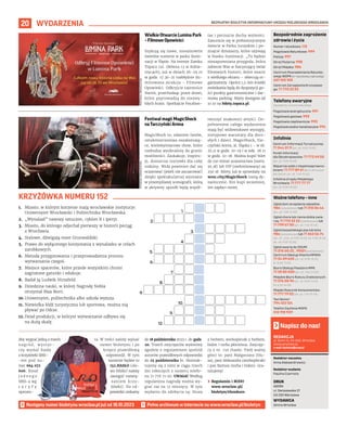 BEZPŁATNY BIULETYN INFORMACYJNY URZĘDU MIEJSKIEGO WROCŁAWIA
20 WYDARZENIA
REDAKCJA
pl. Solny 14, 50-062, Wrocław,
www.wroclaw.pl,
e-mail: biuletyn@araw.pl
Redaktor naczelna
Anna Aleksandrowicz
Redaktor wydania
Paulina Czarnota
DRUK
AGORA
ul. Daniszewska 27
03-230 Warszawa
WYDAWCA
Gmina Wrocław
Napisz do nas!
MATERIAŁY
ORGANIZATORA
MATERIAŁY
ORGANIZATORA
Wielkie Otwarcie Lumina Park
– Filmowe Opowieści
Szykują się nowe, niesamowite
świetlne scenerie w parku ilumi-
nacji w Ślęzie. Na terenie Zamku
Topacz (ul. Główna 12 w Kobie-
rzycach), już w dniach 26-29.10
w godz. 17.30-21 rozbłyśnie ilu-
minowana atrakcja – Filmowe
Opowieści. Odkryjcie tajemnice
Narnii, przechodząc przez drzwi,
które poprowadzą do niezwy-
kłych krain. Spotkajcie Pocahon-
tas i poczujcie ducha wolności.
Zanurzcie się w prehistorycznym
świecie w Parku Jurajskim i po-
znajcie dinozaury, które ożywają
w blasku iluminacji. „To będzie
niezapomniana przygoda, która
zabierze Was w fascynujący świat
filmowych historii, które znacie
z wielkiego ekranu – obiecują or-
ganizatorzy. Oprócz 1,5-km ścieżki
zwiedzania będą do dyspozycji go-
ści punkty gastronomiczne i dar-
mowy parking. Bilety dostępne od
10.10 na bilety.topacz.pl.
Festiwal magii MagicShock
na Tarczyński Arena
MagicShock to, zdaniem fanów,
sztukmistrzostwa oszałamiają-
ce, wielowymiarowe show, które
rozbudza wyobraźnię do granic
możliwości. Zaskakuje, inspiru-
je, dostarcza rozrywki dla całej
rodziny. Widz powinien dać się
oczarować (jeżeli nie zaczarować)
dzięki spektakularnej wystawie
w przemyślanej scenografii, którą
w aktywny sposób będą współ-
tworzyć znakomici artyści. Do-
pełnieniem całego wydarzenia
mają być widowiskowe występy,
nietypowe warsztaty dla doro-
słych i dzieci. MagicShock, Tar-
czyński Arena, al. Śląska 1 – w sb.
25.11 w godz. 10-19 i w ndz. 26.11
w godz. 10-18. Można kupić bilet
do 150 minut uczestnictwa (norm.
95 zł) lub VIP (nielimitowany) za
250 zł. Bilety już w sprzedaży na
wroc.city/MagicShock rosną dy-
namicznie. Kto kupi wcześniej,
ten zapłaci mniej.
Następny numer biuletynu wroclaw.pl już od 18.10.2023
1. Miasto, w którym korzenie mają wrocławskie instytucje:
Uniwersytet Wrocławski i Politechnika Wrocławska.
2. „Wynalazł” nawozy sztuczne, cyklon B i iperyt.
3. Miasto, do którego odjechał pierwszy w historii pociąg
z Wrocławia.
4. Stalowe, dźwigają most Grunwaldzki.
5. Prawo do wyłącznego korzystania z wynalazku w celach
zarobkowych.
6. Metoda przygotowania i przeprowadzenia procesu
wytwarzania czegoś.
7. Miejsce spacerów, które przede wszystkim chroni
zagrożone gatunki i edukuje.
8. Badał ją Ludwik Hirszfeld.
9. Dziedzina nauki, w której Nagrodę Nobla
otrzymał Max Born.
10.Uniwersytet, politechnika albo szkoła wyższa.
11. Niewielka łódź turystyczna lub sportowa, można nią
pływać po Odrze.
12. Dział produkcji, w którym wytwarzanie odbywa się
na dużą skalę.
KRZYŻÓWKA NUMERU 152
Numer ratunkowy: 112
Pogotowie Ratunkowe: 999
Policja: 997
Straż Pożarna: 998
Straż Miejska: 986
Centrum Powiadamiania Ratunko-
wego WOPR (nr ratunkowy nad wodą):
601 100 100
Centrum Zarządzania Kryzysowe-
go: 71 770 22 22
Bezpośrednie zagrożenie
zdrowia i życia
(bezpłatne, czynne całą dobę)
Pogotowie energetyczne: 991
Pogotowie gazowe: 992
Pogotowie ciepłownicze: 993
Pogotowie wodno-kanalizacyjne: 994
Telefony awaryjne
Centrum Informacji Turystycznej:
71 344 31 11 (pn.-pt. 9.00-19.00)
Punkt Informacji
dla Obcokrajowców: 71 772 49 50
(pn.-pt. 9.00-16.00)
Wsparcie osób z niepełnosprawno-
ściami: 71 777 89 61 (Biuro Wrocław
Bez Barier, pn.-pt. 7.45-15.45)
Infolinia Urzędu Miejskiego
Wrocławia: 71 777 77 77
(pn.-pt. 8.00-18.00)
Infolinie
Zgłoś dym ze spalania odpadów:
986 (całodobowo) lub 71 310 06 46
(pn.-pt. 7.00-14.00)
Zgłoś chore lub ranne dzikie zwie-
rzę: 71 770 22 22 (całodobowo) lub
71 799 67 00 (pn.-pt. 7.45-15.45)
Zgłoś bezpańskiego psa lub kota:
986 (całodobowo) lub 71 362 56 74
(pn., śr., czw., pt 9.00-16.30, wt. 9.00-18.30,
sb., nd. 9.00-15.00)
Zgłoś awarię do ZDiUM:
71 376 00 22 , 19501 (całodobowo)
Centrum Obsługi Klienta MPWiK:
71 34 09 655 (pn.-pt. 8.00-15.00,
śr. 8.00-17.00)
Biuro Obsługi Pasażera MPK:
71 30 85 030 (pn.-pt. 7.00-21.00)
Miejskie Biuro Rzeczy Znalezionych:
71 376 08 96 (pn.-pt. 8.00-14.00,
śr. 8.30-16.00)
Miejski Rzecznik Konsumentów:
71 777 79 02 (pn.-pt. 7.45-15.45)
Taxi Senior:
794 123 124
Telefon Zaufania MOPS:
512 198 939
Ważne telefony – inne
Aby wygrać jedną z trzech
n a g r ó d , w y s t a r -
czy wysłać hasło
z krzyżówki SMS-
-em pod nu-
mer 664 072
606. Koszt
j e d n e g o
SMS-a wg
t a r y f y
operato-
ra. W treści należy wpisać
numer biuletynu i po
kropce prawidłową
odpowiedź. W tym
numerze będzie to
152.HASŁO (sło-
wo HASŁO należy
zastąpić rozwią-
zaniem krzy-
żówki). Na od-
powiedzi czekamy
do 18 października 2023 r. do godz.
20. Trzech zwycięzców wyłonimy
zgodnie z regulaminem spośród
autorów prawidłowych odpowiedzi
do 25 października br. Skontak-
tujemy się z nimi w ciągu trzech
dni roboczych z numeru telefo-
nu 71 776 71 00. UWAGA! Według
regulaminu nagrodę można wy-
grać raz na 12 miesięcy. W tym
wydaniu do zdobycia są: bluza
z herbem, workoplecak z herbem,
bidon i torba płócienna. Zwycięz-
cy z nr. 150 (hasło: Twój ważny
głos) to: pani Małgorzata (blu-
za), pani Aleksandra (workoplecak)
i pan Bartosz (torba i bidon). Gra-
tulujemy!
› Regulamin i RODO
www.wroclaw.pl/
biuletyn/#konkurs
1.
2.
3.
4.
5.
6.
7.
8.
9.
10.
11.
12.
 