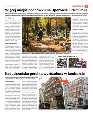 NR 39 (152) – PAŹDZIERNIK 2023
7
INWESTYCJE
We wrześniu dostaliśmy list od czytelnika zainteresowanego budową cmentarza przy ul. Awicenny. Dopytuje, kiedy się rozpocznie. Odpowiadamy: najprawdopodob-
niej w 2025 roku. Nowe miejsca pochówku powstaną nie tylko na Oporowie, ale także na Psim Polu. Inwestycje będą kosztowały w sumie ponad 100 mln złotych.
I Błażej Organisty
We Wrocławiu oprócz parafialnych
jest 6 cmentarzy komunalnych, na
terenie osiedli: Osobowice, Gra-
biszyn, Pawłowice, Jerzmanowo,
Leśnica i Psie Pole. Największe
pod względem liczby miejsc są ne-
kropolie na Osobowicach (121 tys.)
i Grabiszynie (58 tys.). Od ponad 25
lat mówi się o potrzebie założenia
nowego, bo groby na istniejących
prędzej czy później się wyczerpią.
Kiedy? Urzędnicy prognozują, że
za ok. 8 lat. Rachunki opierają na
średniej liczbie zgonów: rocznie
umiera od 8 do 9 tys. osób.
Więcej miejsc pochówku
Lokalizacja nowego cmentarza jest
wskazana od dawna. To obszar na
Oporowie, między ul. Awicenny,
Jordanowską, torami kolejowymi
i Ślęzą. – Kiedy miasto zacznie tę
inwestycję? – pyta czytelnik Andrzej
w liście do redakcji. – Mam w ro-
dzinie dużo starszych osób miesz-
kających w okolicach ul. Grabiszyń-
skiej, które chcą wiedzieć, czy mają
szanse być pochowane w pobliżu
swojego miejsca zamieszkania.
Inwestycja de facto zaczęła się kil-
ka lat temu. Powstał kompletny
projekt, ale teraz wymaga aktuali-
zacji. Nową wersję przygotuje inny
projektant, który jest poszukiwany
w drodze przetargu, ogłoszonego
27 września 2023 roku przez spół-
kę Wrocławskie Inwestycje. Chętni
na wykonanie zadania mogą się
zgłaszać do 7 listopada. – Wkro-
czyliśmy w kolejny etap budowy
nowych cmentarzy komunalnych
we Wrocławiu. Będą to kosztowne
i wieloetapowe inwestycje, których
realizacja pochłonie kilka lat – za-
znacza Marcin Obłoza z Urzędu
Miejskiego Wrocławia. – Wybra-
na w przetargu firma dostanie 15
miesięcy na aktualizację projek-
tu. Rozpoczęcie pierwszego etapu
budowy zaplanowano na czwarty
kwartał 2025 r. Zakończenie na
rok 2027. Jeżeli wszystko pójdzie
zgodnie z planem – zastrzega.
W budżecie miasta zarezerwowa-
nych jest 74,5 mln zł. Aktualny
projekt zakłada 173 tys. miejsc przy
Awicenny (będzie to największa
nekropolia miejska), w tym ko-
lumbaria (pomieszczenie na urny),
sekcje urnowe i groby zasłużonych.
Rozbudowa nekropolii
Planowana jest też rozbudowa
cmentarza przy ul. Kiełczowskiej.
Chodzi o trzeci etap powiększania
tej nekropolii, tym razem o 39 tys.
grobów. W październiku ma zo-
stać ogłoszony przetarg na opra-
cowanie projektu budowlanego
i wykonawczego. Na tę inwesty-
cję miasto przeznaczy 30 mln zł
z budżetu. Rozbudowa miałaby
się rozpocząć w drugiej połowie
2026 r. i potrwać 2 lata. Pochówki
na Oporowie będą mogły rozpo-
cząć się najwcześniej w 2027 r.,
a w dodatkowej części nekropolii
na Psim Polu – w 2028.
Więcej miejsc pochówku na Oporowie i Psim Polu
Władze Wrocławia zaplanowały w sumie 212 tysięcy nowych miejsc na cmentarzach komunalnych
Kamienica z wrocławskiego Nadodrza została wyróżniona w ogól-
nopolskim konkursie Modernizacja Roku & Budowa XXI wieku.
I Błażej Organisty
27 września na Zamku Królewskim
w Warszawie ogłoszono wyniki
27. edycji konkursu Modernizacja
Roku & Budowa XXI w. Wyróżnie-
nie w kategorii obiektów mieszkal-
no-usługowych przyznano kamie-
nicy przy ul. Biskupa Tomasza 8.
Remont budynku, który Zarząd
Zasobu Komunalnego nazywa
nadodrzańską perełką, trwał 10
miesięcy i zakończył się w mar-
cu 2022 roku. Kosztował prawie
2,5 mln zł. Autorem projektu jest
Janusz Darczyński Rys-Tech ze
Ścinawy, a wykonawcą – spółka
Energo Constructions z Wrocła-
wia. Gruntowny remont, oprócz
elewacji, obejmował m.in. wymia-
nę okien, wykonanie drzwi wej-
ściowych na wzór oryginalnych,
renowację oryginalnych poręczy,
podłączenie kamienicy do miejskiej
sieci ciepłowniczej, likwidację toa-
let wspólnych, wykonanie łazienek
w lokalach i odnowienie piwnicy.
Konkurs Modernizacja Roku & Bu-
dowa XXI w. organizowany jest
pod patronatem Głównego In-
spektora Nadzoru Budowlnego.
Jego głównym celem jest wspiera-
nie działań dla ratowania obiektów
i budowli dziedzictwa narodowego.
Konkurs ma promować najwyższe
standardy w budownictwie i wy-
znaczać nowe trendy, a także in-
spirować do tworzenia innowacyj-
nych rozwiązań architektonicznych
i konstrukcyjnych.
Nadodrzańska perełka wyróżniona w konkursie
TOMASZ
HOŁOD
Na zdjęciach fasada kamienicy przy ulicy Biskupa Tomasza 8 we Wrocławiu przed i po odrestaurowaniu
TOMASZ
HOŁOD
› Zobacz wideo na WROCŁAW TV
 