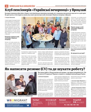 BEZPŁATNY BIULETYN INFORMACYJNY URZĘDU MIEJSKIEGO WROCŁAWIA
18 WROCŁAW DLA UKRAIŃCÓW
Безкоштовніконсультаціїзіспеціалістомзпрофорієнтації
При пошуку роботи в Польщі важливо мати резюме, а ще краще мотиваційний лист. Тож
як написати CV правильно? Підкажуть спеціалісти з профорієнтації від Фундації Україна.
I Світлана Кучеренко
В інфопунктах від Фундації
Україна відбуваються консуль-
тації зі спеціалістами з про-
форієнтації, які допомагають
іноземцям орієнтуватися на
польському ринку праці. За їх
допомогою можна підготувати
резюме (СV) з нуля та визначи-
ти свої компетенції.
У Польщі під час пошуку роботи
резюме є обов’язковим, оскільки
цей документ допомагає робото-
давцю отримати інформацію про
вашу професійну кваліфікацію та
досвід, і визначити, чи ви відпо-
відаєте вимогам для вакансії.
На консультації можна отрима-
ти пораду щодо вибору курсу,
щоб підвищувати кваліфікацію
та знайти краще платну робо-
ту, або ж бути більш конкурен-
тоспроможним на польському
ринку праці. Спеціалісти підка-
жуть, де саме шукати роботу та
як представляти себе на співбе-
сідах під час працевлаштування.
Безкоштовні консультації відбу-
ваються у двох місцях:
В Інституті Прав Мігрантів за
адресою ul. Ruska 46A. Поради
відбуваються щопонеділка за по-
переднім записом, +48 510 011 846.
В Центрі Підтримки Біжен-
ців, що на залізничному вокза-
лі Вроцлава ul. Piłsudskiego 105.
Там консультації відбуваються
з понеділка по п’ятницю в год.
9:00 – 17:00. У цьому випадку
реєстрація не обов’язкова.
Як написати резюме (СV) та де шукати роботу?
Наслідком повномасштабної війни в Україні стало виїзд близько півмільйона пенсіонерів, які у поважному віці розпочали нове життя в чужій країні.
Як адаптуватись літнім людям на новому місці знають організатори клубу пенсіонерів «Українські вечорниці» у Вроцлаві.
I Альона Нетьосова
З віком людям стає дедалі важче
пристосовуватись до радикаль-
них змін. Тому пенсіонерам,
яким довелося емігрувати, вель-
ми важливо отримати макси-
мальну підтримку під час адап-
тації. Передусім, важливо, щоб
вони відчули, що їхнє життя
продовжується. З цією метою
було створено клуб пенсіонерів
у Вроцлаві.
Концепція створення клубу
пенсіонерів «Українські
вечорниці»
Восени 2022 року велика кіль-
кість старших людей почала
звертатися за допомогою до
психологів в Центрі підтрим-
ки біженців на центральному
вокзалі міста Вроцлав. Розумі-
ючи, що саме ця група людей
не отримала достатньо уваги та
підтримки, виникла пропозиція
створити місце для їх зустрічей,
спілкування, спільного вико-
нання українських пісень, при-
готування традиційних страв,
вивчення польської мови, інте-
грації в польському суспільстві
та багато іншого з метою під-
тримки й об’єднання.
Ця ініціатива у грудні 2022 року
переросла у створення клубу.
Саме тому в січні 2023 розпо-
чалася перша зустріч у клубі
„Українські вечорниці”. Учас-
ники разом співали, виконува-
ли щедрівки, грали на гітарі та
отримали подарунки з нагоди
відкриття клубу.
Також, в першу спробу інтеграції
входили спільні сеанси кіно у кі-
нотеатрі „Kino Nowe Horyzonty”
разом із польськими сеньйо-
рами. Після перегляду фільму
відбувалися зустрічі за чашкою
кави із тривалими розмовами.
Для того, щоб мати змогу подя-
кувати від щирого серця за під-
тримку та розуміння, був орга-
нізований курс польської мови
за ініціативою Fundacja Ukraina.
Звертаємо увагу на те, що пер-
ші 3 місяці клуб існував ви-
ключно на волонтерських за-
садах. Приміщення для клубу
надала польська родина. Всі
заняття та заходи проводили
волонтери, але професіонали
кожен у своїй сфері: фотогра-
фи, лікарі, вчителі, хористи та
інші. З часом проєкт отримав
підтримку від Fundacja Ukraina,
яка є наявна й сьогодні.
Перелік заходів у клубі
пенсіонерів «Українські
вечорниці»
У клубі пенсіонерів проводять-
ся різноманітні заходи, такі як
quilling, декупаж, арт-терапія,
консультації з психологом, кур-
си польської мови, поетичні ве-
чори, вечори танців сальса, різ-
ні настільні ігри та клуб „Що?
Де? Коли?”.
Більше інформації (дата про-
ведення, місце проведен-
ня) знайдете за посиланням:
https://www.facebook.com/CUKR.
Wroclaw/
Як приєднатися до подій?
Долучитися до заходів можна
попередньо зареєструвавшись
за номером телефону 536 450
180 або звернутися в Centrum
Wsparcia Uchodźców, який зна-
ходиться на центральному вок-
залі міста Вроцлав.
Клубпенсіонерів«Українськівечорниці»уВроцлаві
ОЛЕКСІЙ
АНДРУШКО
ФУНДАЦІЯ
УКРАЇНА
Польськійукраїнськіпенсіонериоб’єдналисьразомдлятого,щобпровестиспільночастаприготуватиласощі
 