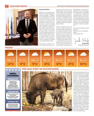 BEZPŁATNY BIULETYN INFORMACYJNY URZĘDU MIEJSKIEGO WROCŁAWIA
2 GŁOS PREZYDENTA
Szanowni Państwo,
każdego roku 11 listopada rozpo-
czynam w możliwie najpiękniej-
szy dla mnie sposób – od spotka-
nia z kombatantami, bohaterami
naszej niepodległości. Polska,
po powrocie na mapę Europy
i świata 11 listopada 1918 roku,
niejednokrotnie jeszcze musia-
ła walczyć o prawo do swojego
samostanowienia. Nie myślę tu
tylko o kolejnych wojennych za-
wieruchach. Także lata komu-
nizmu nie były niczym innym,
jak latami walki o uwolnienie
się spod wpływów dyktatury za
żelazną kurtyną. Dyktatury, któ-
ra w ostatnich latach ponow-
nie podnosi głowę, chcąc dzie-
lić świat na „strefy wpływów”
i zbrojnie wpływać na sąsiadów
i ich międzynarodowe relacje.
Wielu polskich żołnierzy słu-
żyło i nadal służy także w po-
kojowych kontyngentach pod
błękitną flagą, w tych miejscach
świata, gdzie mogą nieść pokój
i bezpieczeństwo mieszkańcom
krajów ogarniętych konfliktem.
W naszych niepodległościowych
porannych rozmowach wszyscy
oni są radośni. Myślę, że radość
tę niesie im poczucie spełnionego
obowiązku podzielenia się posia-
daną wolnością.
Takie dni inspirują mnie tym
silniej do refleksji, z której wy-
wodzę dla siebie ważne zadanie:
jak najlepiej wykorzystać dany
nam czas, za który nasi przod-
kowie płacili życiem i krwią. Ich
ofiary nie wolno zmarnować. Nie
musząc dziś walczyć o naszą nie-
podległość zbrojnie, zawalczmy
o rozwój naszych małych ojczyzn,
o rozwój Wrocławia wraz z jego
aglomeracją. To nasza dzisiej-
sza część odpowiedzialności za
rozwój Polski i utwierdzanie jej
niepodległości w kolejnych po-
koleniach. Wierzę, że fundamen-
tem silnego kraju są samorządy,
silne siłą swoich mieszkańców,
zaangażowanych, aktywnych,
odważnie broniących wartości,
ale też współtworzących lokalne
wspólnoty każdego dnia, poprzez
naukę, pracę, zaangażowanie
społeczne. A Wrocław ma wielkie
szczęście do swoich mieszkań-
ców.
Cześć i pamięć bohaterom naszej
wolności,
Niech żyje wolna i niepodległa
Polska,
Niech żyje Wrocław.
ZOO
WROCŁAW
Jacek Sutryk
prezydent Wrocławia
OLEKSANDR
POLIAKOVSKY
„Pozwólcie przedstawić sobie: pan
żubr we własnej osobie. No, pokaż
się, żubrze. Zróbże minę uprzejmą,
żubrze”. Tak Jan Brzechwa nakła-
niał żubra do uśmiechu. My nie
musimy – mały Pomelo pięknie
zapozował do zdjęcia z mamą. Uro-
dził się we wrocławskim zoo 23.09
i ma jeszcze brata – Podgrzybka
z 9.10. Skąd takie osobliwe imio-
na? Młode zostały nazwane zgodnie
z wymogami Księgi Rodowodowej
Żubrów. Imiona wszystkich żubrów
linii białowieskiej pochodzących
z polskich hodowli zaczynają się
literami „PO”. Nowi mieszkańcy
ważą ok. 40 kg, na razie piją mle-
ko, ale w przyszłości będą zajadali
się sianem, zielonką i warzywami.
Należą do gatunku, który kiedyś
wymarł w naturze i uratowany zo-
stał dzięki ogrodom zoologicznym.
Tegoroczne młode są już kolejnymi
urodzonymi we Wrocławiu! Ciela-
ki czują się dobrze i coraz chętniej
wychodzą na wybieg. Żubry euro-
pejskie można oglądać za Afryka-
rium, obok wybiegu okapi.
POGODA
DWA MAŁE ŻUBRY WE WŁASNEJ OSOBIE
KARTKA
Z KALENDARZA
• 14 listopada 1945 •
Poczta Polska zaczęła
dostarczanie listów
i przesyłek we Wrocławiu
z więzienia przy
ul. Kleczkowskiej
zwolniono Różę
Luksemburg, polsko-
niemiecką działaczkę
antywojenną i polityczną
• 8 listopada 1918 •
otwarto we Wrocławiu
Teatr Miejski
(w tym budynku mieści
się obecnie opera)
• 13 listopada 1841 •
 