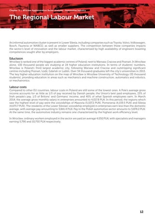 Chapter 5 | Wrocław Agglomeration Sector Analyses - Automotive Industry
The Regional Labour Market
An informal automotive cluster is present in Lower Silesia, including companies such asToyota,Volvo,Volkswagen,
Bosch, Faurecia or WABCO, as well as smaller suppliers. The competition between these companies impacts
the sector’s level of innovation and the labour market, characterised by high availability of engineers boasting
competences sought after by employers.
Eductaion
Wrocław is ranked one of the biggest academic centres of Poland, next to Warsaw, Cracow and Poznań. In Wrocław
alone, 130 thousand people are studying at 24 higher education institutions. In terms of students’ numbers,
Wrocław is Poland’s third largest academic city, following Warsaw and Cracow and outstripping significant
centres including Poznań, Łódź, Gdańsk or Lublin. Over 34 thousand graduates left the city’s universities in 2013.
The key higher education institution on the map of Wrocław is Wrocław University of Technology (35 thousand
students), providing education in areas such as mechanics and machine construction, automatics and robotics,
or mechatronics.
Labour costs
Compared to other EU countries, labour costs in Poland are still some of the lowest ones. A Pole’s average gross
income accounts for as little as 1/5 of pay received by Danish people, the Union’s best paid employees, 23% of
Irish people’s pay, 1/3 of Britons’ and Germans’ income, and 40% of what Spanish employees earn. In March
2014, the average gross monthly salary in enterprises amounted to 4,017.8 PLN. In this period, the regions which
saw the highest level of pay were the voivodships of Mazovia (5,107.2 PLN), Pomerania (4,159.5 PLN) and Silesia
(4,073.7 PLN). The residents of the Lower Silesian voivodship employed in enterprises earn less than the domestic
average, with average pay amounting to 3,841.4 PLN. Pay in the Polish automotive sector amounts to 3,874.2 PLN.
At the same time, the automotive industry remains one characterised by the highest work efficiency level.
In Wrocław, ordinary workers employed in the sector are paid an average 4,050 PLN, with specialists and managers
earning 5,790 and 10,750 PLN respectively.
12
 