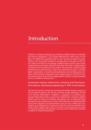 Wrocław is a unique and dynamic city, making an excellent place for investment
and business development. The Wrocław Agglomeration’s assets have not only
been long appreciated by foreign investors, but they also have become a foun-
dation for growth and global expansion of many well known Polish companies.
However, the contemporary dynamics of change results in emergence of new ne-
eds, making information an increasingly valuable business resource. Both foreign
conglomerates and domestic businesses seek useful information, indispensable in
successful investment related decision-making. New economic conditions require
undertaking non-standard action, which led to originating the Invest in Wrocław
project (www.invest-in-wroclaw.pl). Many risk factors can be avoided, if one has a
better understanding of sector-specific determinants and the development pro-
spects of their own line of business as well as related industries. This was the ratio-
nale behind studies of the Wrocław Agglomeration’s priority, strongly developing
sectors, including the following ones:
Automotive industry, Eelectronics, Chemical and Pharmaceu-
tical industry, Mechanical engineering, IT, BPO, Food industry
We hope that the free of charge sector analyses will facilitate decision-making not
only for potential investors, but also the companies already operating in the area
of the Wrocław Agglomeration. Integration of information from different sour-
ces is supposed, by principle, to contribute to establishing co-operation between
suppliers, subcontractors and recipients from diverse lines of business related to
sectors which are priority for Wrocław’s development. Due to improving market
transparency and increased ease of contact with businesses, the resulting benefits
may be also enjoyed by local administration units, and most notably local com-
munities. By combining all of the elements mentioned, it becomes possible for the
whole Wrocław Agglomeration region to increase its growth dynamics and attain
a competitive advantage. We hope that in this way we are redefining the standards
of support for business development.
3
Introduction
 