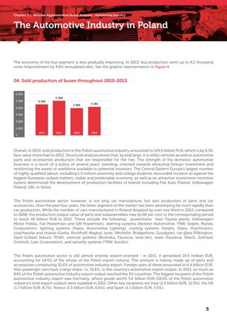 Chapter 1 | Wrocław Agglomeration Sector Analyses - Automotive Industry
The Automotive Industry in Poland
The economy of the bus segment is also gradually improving. In 2013, bus production went up to 4.2 thousand
units (improvement by 4.8% annualised rate). See the graphic representation in figure 4.
Overall, in 2013, sold production in the Polish automotive industry amounted to 109.2 billion PLN, which is by 6.3%
face value more than in 2012. Structural analysis shows that, by and large, it is utility vehicles as well as automotive
parts and accessories production that are responsible for the rise. The strength of the domestic automotive
business is a result of a policy of several years’ standing, oriented towards attracting foreign investment and
reinforcing the assets of workforce available to potential investors. The Central Eastern Europe’s largest number
of highly qualified labour, including 1.9 million university and college students, favourable location as against the
biggest European output markets, stable and predictable economy, as well as an attractive investment incentive
system determined the development of production facilities of brands including Fiat Auto Poland, Volkswagen
Poland, GM, or Volvo.
The Polish automotive sector, however, is not only car manufacture, but also production of parts and car
accessories. Over the past four years, the latter segment of the market has been developing far more rapidly than
car production. While the number of cars manufactured in Poland dropped by over one third in 2012 ,compared
to 2008, the production output value of parts and subassemblies rose by 66 per cent in the corresponding period
to reach 49 billion PLN in 2012. These include the following: powertrains (two Toyota plants, Volkswagen
Motor Polska, Fiat Powertrain and GM Powertrain), steering systems (Nexteer Automotive, TRW, Delphi, Mando
Corporation), lighting systems (Valeo, Automotive Lighting), cooling systems (Delphi, Valeo, Hutchinson),
coachworks and chassis (Gedia, Kirchhoff, Magna), tyres (Michelin, Bridgestone, Goodyear), car glass (Pilkington,
Saint-Gobain Sekurit, PGW), internal systems (Boshoku, Faurecia, wezi-tec), seats (Faurecia, Sitech, Johnson
Controls, Lear Corporation), and security systems (TRW, Autoliv).
The Polish automotive sector is still almost entirely export-oriented - in 2011, it generated 19.5 million EUR,
accounting for 14.5% of the whole of the Polish export volume. The amount is mainly made up of parts and
accessories constituting 32.6% of automotive industry export. Foreign sales of these amounted to 6.4 billion EUR.
Also passenger cars have a large share, i.e. 31.6%, in the country’s automotive export output. In 2011, as much as
84% of the Polish automotive industry export output reached the EU countries. The biggest recipient of the Polish
automotive industry export was Germany, where goods worth 5.6 billion EUR (28.6% of the Polish automotive
industry’s total export output) were supplied in 2011. Other key recipients are Italy (2.5 billion EUR, 12.9%), the UK
(1.7 billion EUR, 8.7%), France (1.3 billion EUR, 6.6%), and Spain (1.1 billion EUR, 5.4%).
04. Sold production of buses throughout 2010-2013.
4 1823 996
5 068
4 546
0
1 000
2 000
3 000
4 000
5 000
6 000
2011 2012 20132010
5
 