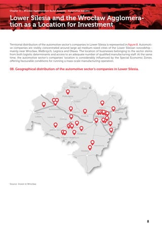 Lower Silesia and the Wrocław Agglomera-
tion as a Location for Investment
8
Territorial distribution of the automotive sector’s companies in Lower Silesia is represented in figure 8. Automoti-
ve companies are visibly concentrated around large ad medium-sized cities of the Lower Silesian voivodship -
mainly near Wrocław, Wałbrzych, Legnica and Oława. The location of businesses belonging to the sector stems
from both logistic determinants and access to an adequate number of qualified manufacturing staff. At the same
time, the automotive sector’s companies’ location is considerably influenced by the Special Economic Zones,
offering favourable conditions for running a mass-scale manufacturing operation.
08. Geographical distribution of the automotive sector’s companies in Lower Silesia.
Source: Invest in Wrocław
Wrocław
Chapter 2 | Wrocław Agglomeration Sector Analyses - Automotive Industry
 