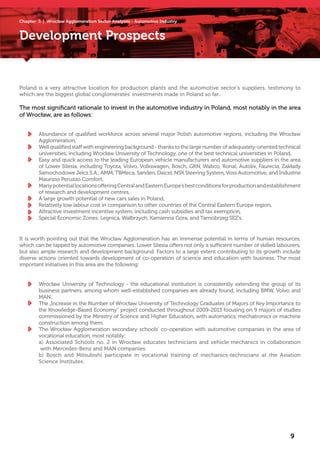 Development Prospects
Poland is a very attractive location for production plants and the automotive sector’s suppliers, testimony to
which are the biggest global conglomerates’ investments made in Poland so far.
The most significant rationale to invest in the automotive industry in Poland, most notably in the area
of Wrocław, are as follows:
It is worth pointing out that the Wrocław Agglomeration has an immense potential in terms of human resources,
which can be tapped by automotive companies. Lower Silesia offers not only a sufficient number of skilled labourers,
but also ample research and development background. Factors to a large extent contributing to its growth include
diverse actions oriented towards development of co-operation of science and education with business. The most
important initiatives in this area are the following:
Abundance of qualified workforce across several major Polish automotive regions, including the Wrocław
Agglomeration,
Wellqualifiedstaffwithengineeringbackground-thankstothelargenumberofadequately-orientedtechnical
universities, including Wrocław University of Technology, one of the best technical universities in Poland,
Easy and quick access to the leading European vehicle manufacturers and automotive suppliers in the area
of Lower Silesia, including Toyota, Volvo, Volkswagen, Bosch, GKN, Wabco, Ronal, Autoliv, Faurecia, Zakłady
Samochodowe Jelcz S.A., AMM, TBMeca, Sanden, Daicel, NSK Steering System, Voss Automotive, and Industrie
Maurizio Peruzzo Comfort,
ManypotentiallocationsofferingCentralandEasternEurope’sbestconditionsforproductionandestablishment
of research and development centres,
A large growth potential of new cars sales in Poland,
Relatively low labour cost in comparison to other countries of the Central Eastern Europe region,
Attractive investment incentive system, including cash subsidies and tax exemption,
Special Economic Zones: Legnica, Wałbrzych, Kamienna Góra, and Tarnobrzeg SEZ’s.
Wrocław University of Technology - the educational institution is consistently extending the group of its
business partners, among whom well-established companies are already found, including BMW, Volvo and
MAN.
The „Increase in the Number of Wrocław University of Technology Graduates of Majors of Key Importance to
the Knowledge-Based Economy” project conducted throughout 2009-2013 focusing on 9 majors of studies
commissioned by the Ministry of Science and Higher Education, with automatics, mechatronics or machine
construction among them.
The Wrocław Agglomeration secondary schools’ co-operation with automotive companies in the area of
vocational education, most notably:
a) Associated Schools no. 2 in Wrocław educates technicians and vehicle mechanics in collaboration
with Mercedes-Benz and MAN companies.
b) Bosch and Mitsubishi participate in vocational training of mechanics-technicians at the Aviation
Science Institutes.
9
Chapter 3 | Wrocław Agglomeration Sector Analyses - Automotive Industry
 