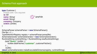 Schema First approach
type Customer {
# fields with ! are required
id: ID!
name: String!
email: String!
company: Company
orders: [Order]
}
*.graphqls
SchemaParser schemaParser = new SchemaParser();
File file = // ...
TypeDefinitionRegistry registry = schemaParser.parse(file);
SchemaGenerator schemaGenerator = new SchemaGenerator();
RuntimeWiring runtimeWiring = RuntimeWiring.newRuntimeWiring()
.type("Query", builder ->
builder.dataFetcher("customer", customerFetcher))
// ...
.build();
return schemaGenerator.makeExecutableSchema(registry, runtimeWiring);
@MarcinStachniukGraphQL in Java
 