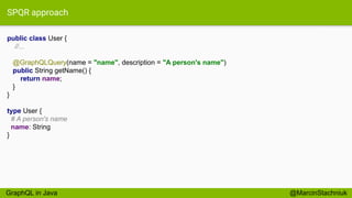 SPQR approach
public class User {
//...
@GraphQLQuery(name = "name", description = "A person's name")
public String getName() {
return name;
}
}
@MarcinStachniuk
type User {
# A person's name
name: String
}
GraphQL in Java
 