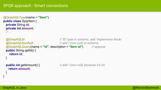 SPQR approach - Smart conventions
@GraphQLType(name = "Item")
public class SpqrItem {
private String id;
private int amount;
// ...
@GraphQLId
@GraphQLNonNull
@GraphQLQuery(name = "id", description = "Item id")
public String getId() {
return id;
}
public int getAmount() {
return amount;
}
}
@MarcinStachniuk
// 'ID' type in schema, add 'implements Node'
// add ! (non null) in schema
// optional
// add ! (non null) because it’s int
GraphQL in Java
 