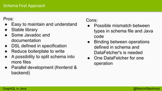Schema First Approach
Pros:
● Easy to maintain and understand
● Stable library
● Some Javadoc and
documentation
● DSL defined in specification
● Reduce boilerplate to write
● A possibility to split schema into
more files
● Parallel development (frontend &
backend)
@MarcinStachniuk
Cons:
● Possible mismatch between
types in schema file and Java
code
● Binding between operations
defined in schema and
DataFetcher's is needed
● One DataFetcher for one
operation
GraphQL in Java
 