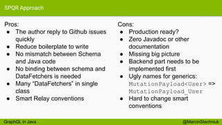 SPQR Approach
Pros:
● The author reply to Github issues
quickly
● Reduce boilerplate to write
● No mismatch between Schema
and Java code
● No binding between schema and
DataFetchers is needed
● Many “DataFetchers” in single
class
● Smart Relay conventions
@MarcinStachniuk
Cons:
● Production ready?
● Zero Javadoc or other
documentation
● Missing big picture
● Backend part needs to be
implemented first
● Ugly names for generics:
MutationPayload<User> =>
MutationPayload_User
● Hard to change smart
conventions
GraphQL in Java
 