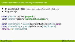 From Code First to Schema First migration alternatives
● In graphql-java - see: IntrospectionResultToSchema
● In graphql-js:
const graphql = require("graphql");
const schema = require("path/to/schema.json");
const clientSchema = graphql.buildClientSchema(schema.data);
const schemaString = graphql.printSchema(clientSchema);
console.log(schemaString)
@MarcinStachniukGraphQL in Java
 