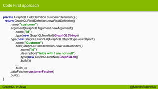 Code First approach
private GraphQLFieldDefinition customerDefinition() {
return GraphQLFieldDefinition.newFieldDefinition()
.name("customer")
.argument(GraphQLArgument.newArgument()
.name("id")
.type(new GraphQLNonNull(GraphQLString)))
.type(new GraphQLNonNull(GraphQLObjectType.newObject()
.name("Customer")
.field(GraphQLFieldDefinition.newFieldDefinition()
.name("id")
.description("fields with ! are not null")
.type(new GraphQLNonNull(GraphQLID))
.build())
….
.build()))
.dataFetcher(customerFetcher)
.build();
}
@MarcinStachniukGraphQL in Java
 