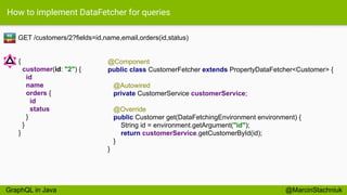 How to implement DataFetcher for queries
GET /customers/2?fields=id,name,email,orders(id,status)
@Component
public class CustomerFetcher extends PropertyDataFetcher<Customer> {
@Autowired
private CustomerService customerService;
@Override
public Customer get(DataFetchingEnvironment environment) {
String id = environment.getArgument("id");
return customerService.getCustomerById(id);
}
}
RE
ST
{
customer(id: "2") {
id
name
orders {
id
status
}
}
}
@MarcinStachniukGraphQL in Java
 