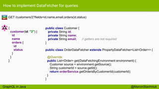 How to implement DataFetcher for queries
GET /customers/2?fields=id,name,email,orders(id,status)
public class Customer {
private String id;
private String name;
private String email; // getters are not required
}
RE
ST
{
customer(id: "2") {
id
name
orders {
id
status
}
}
}
@MarcinStachniuk
public class OrderDataFetcher extends PropertyDataFetcher<List<Order>> {
@Override
public List<Order> get(DataFetchingEnvironment environment) {
Customer source = environment.getSource();
String customerId = source.getId();
return orderService.getOrdersByCustomerId(customerId);
}
}
GraphQL in Java
 