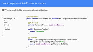 How to implement DataFetcher for queries
GET /customers/2?fields=id,name,email,orders(id,status)
{
customer(id: "2") {
id
name
orders {
id
status
}
}
}
@Component
public class CustomerFetcher extends PropertyDataFetcher<Customer> {
@Autowired
private CustomerService customerService;
public CustomerFetcher() {
super("customer");
}
@Override
public Customer get(DataFetchingEnvironment environment) {
String id = environment.getArgument("id");
return customerService.getCustomerById(id);
}
}
 