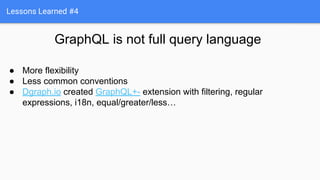 Lessons Learned #4
GraphQL is not full query language
● More flexibility
● Less common conventions
● Dgraph.io created GraphQL+- extension with filtering, regular
expressions, i18n, equal/greater/less…
 