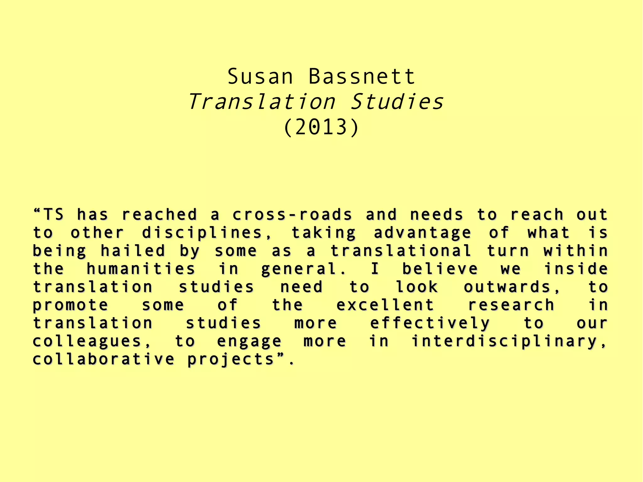 Susan Bassnett
Translation Studies
(2013)
““TS has reached a cross-roads and needs to reach outTS has reached a cross-roads and needs to reach out
to other disciplines, taking advantage of what isto other disciplines, taking advantage of what is
being hailed by some as a translational turn withinbeing hailed by some as a translational turn within
the humanities in general. I believe we insidethe humanities in general. I believe we inside
translation studies need to look outwards, totranslation studies need to look outwards, to
promote some of the excellent research inpromote some of the excellent research in
translation studies more effectively to ourtranslation studies more effectively to our
colleagues, to engage more in interdisciplinary,colleagues, to engage more in interdisciplinary,
collaborative projects”.collaborative projects”.
 