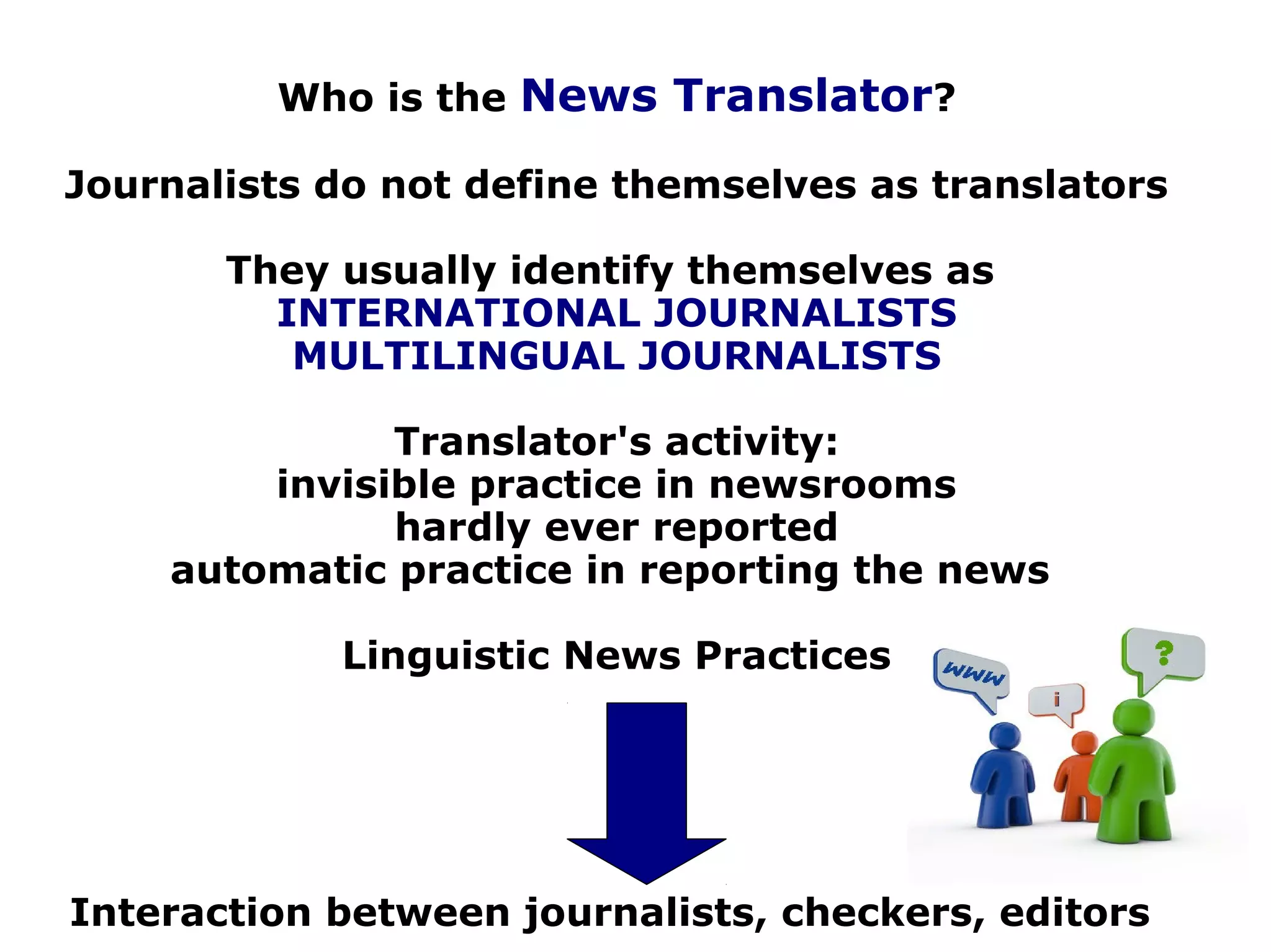 Who is the News Translator?
Journalists do not define themselves as translators
They usually identify themselves as
INTERNATIONAL JOURNALISTS
MULTILINGUAL JOURNALISTS
Translator's activity:
invisible practice in newsrooms
hardly ever reported
automatic practice in reporting the news
Linguistic News Practices
Interaction between journalists, checkers, editors
 