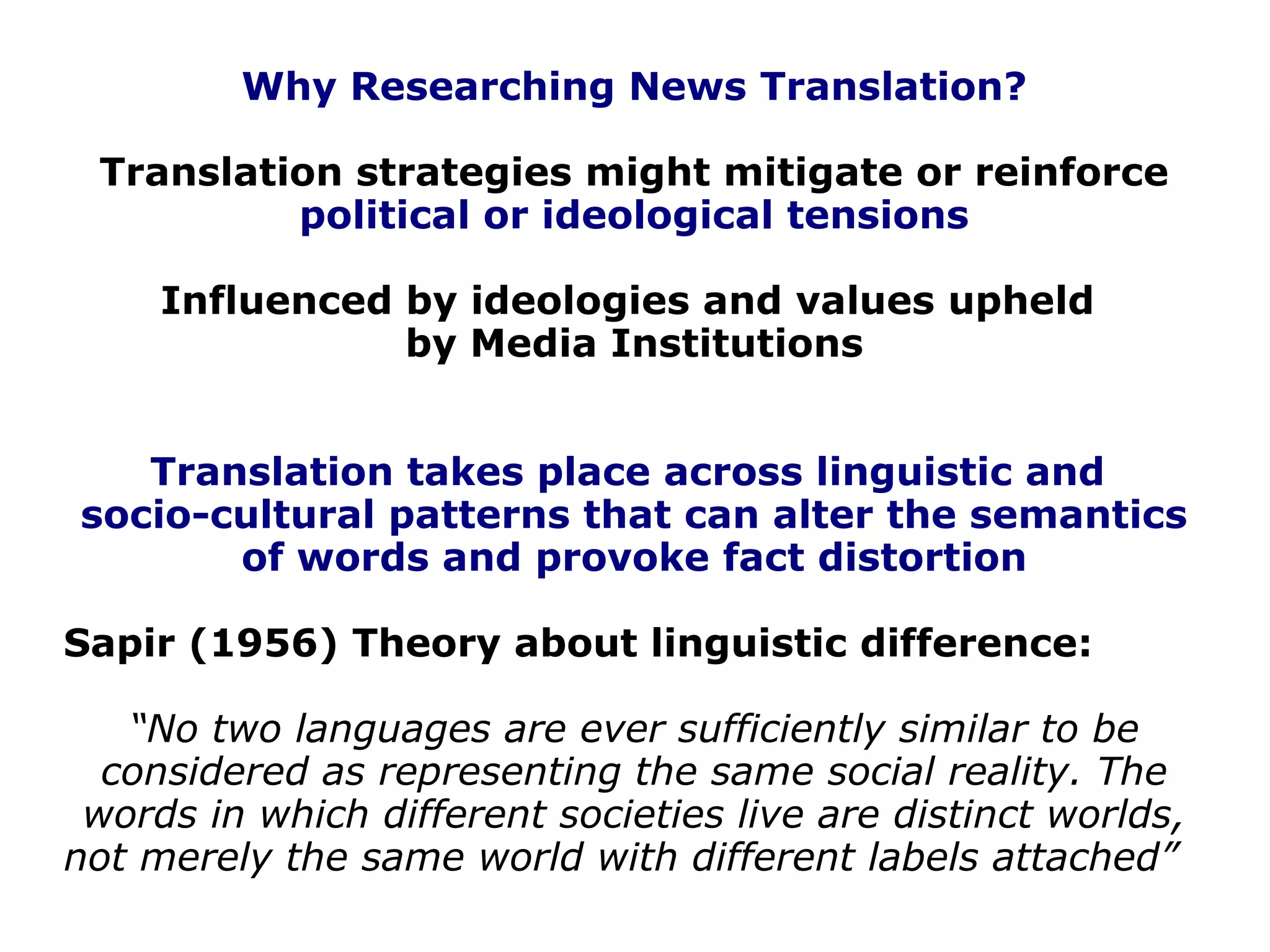 Why Researching News Translation?
Translation strategies might mitigate or reinforce
political or ideological tensions
Influenced by ideologies and values upheld
by Media Institutions
Translation takes place across linguistic and
socio-cultural patterns that can alter the semantics
of words and provoke fact distortion
Sapir (1956) Theory about linguistic difference:
“No two languages are ever sufficiently similar to be
considered as representing the same social reality. The
words in which different societies live are distinct worlds,
not merely the same world with different labels attached”
 