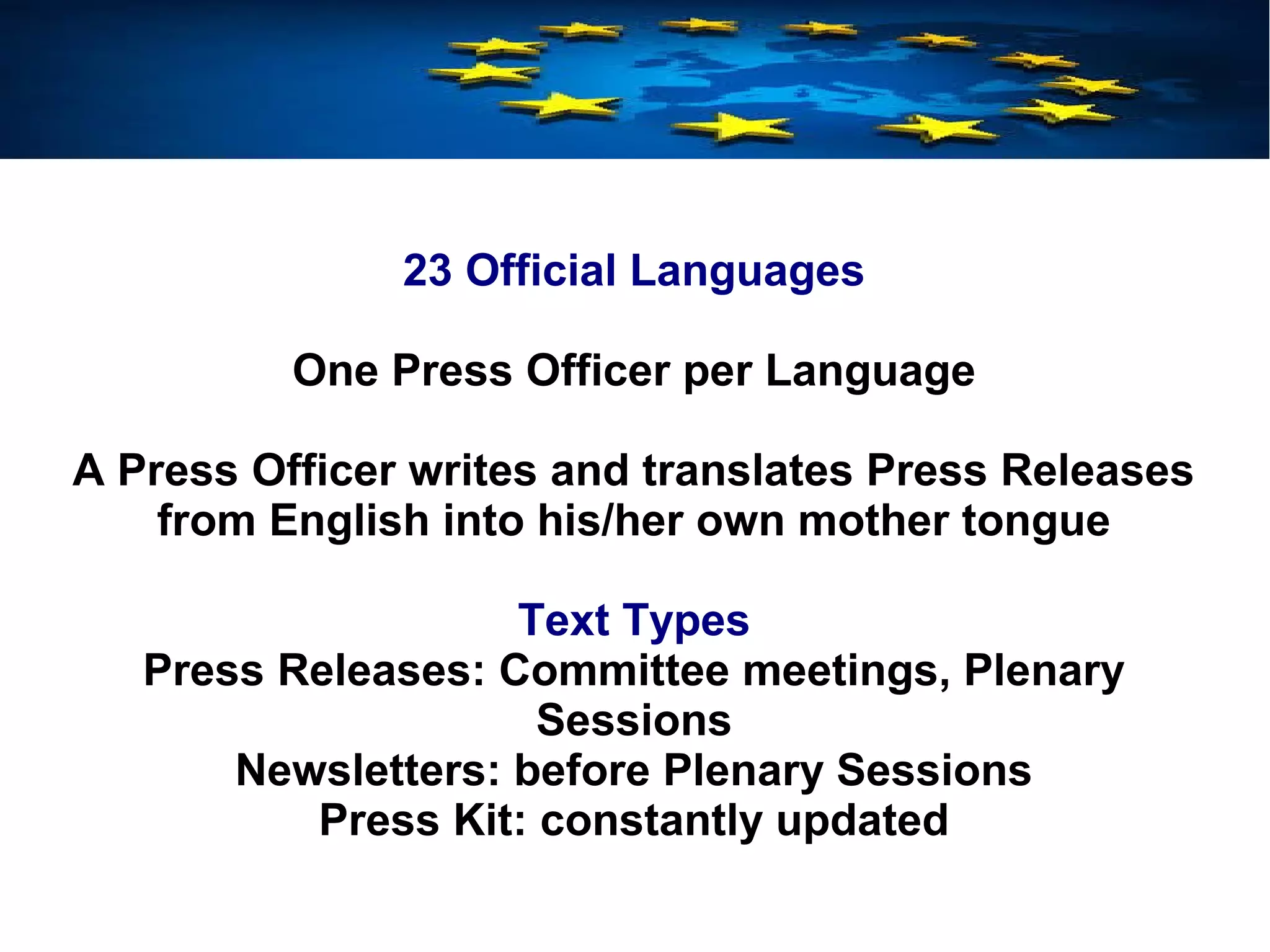 23 Official Languages
One Press Officer per Language
A Press Officer writes and translates Press Releases
from English into his/her own mother tongue
Text Types
Press Releases: Committee meetings, Plenary
Sessions
Newsletters: before Plenary Sessions
Press Kit: constantly updated
 