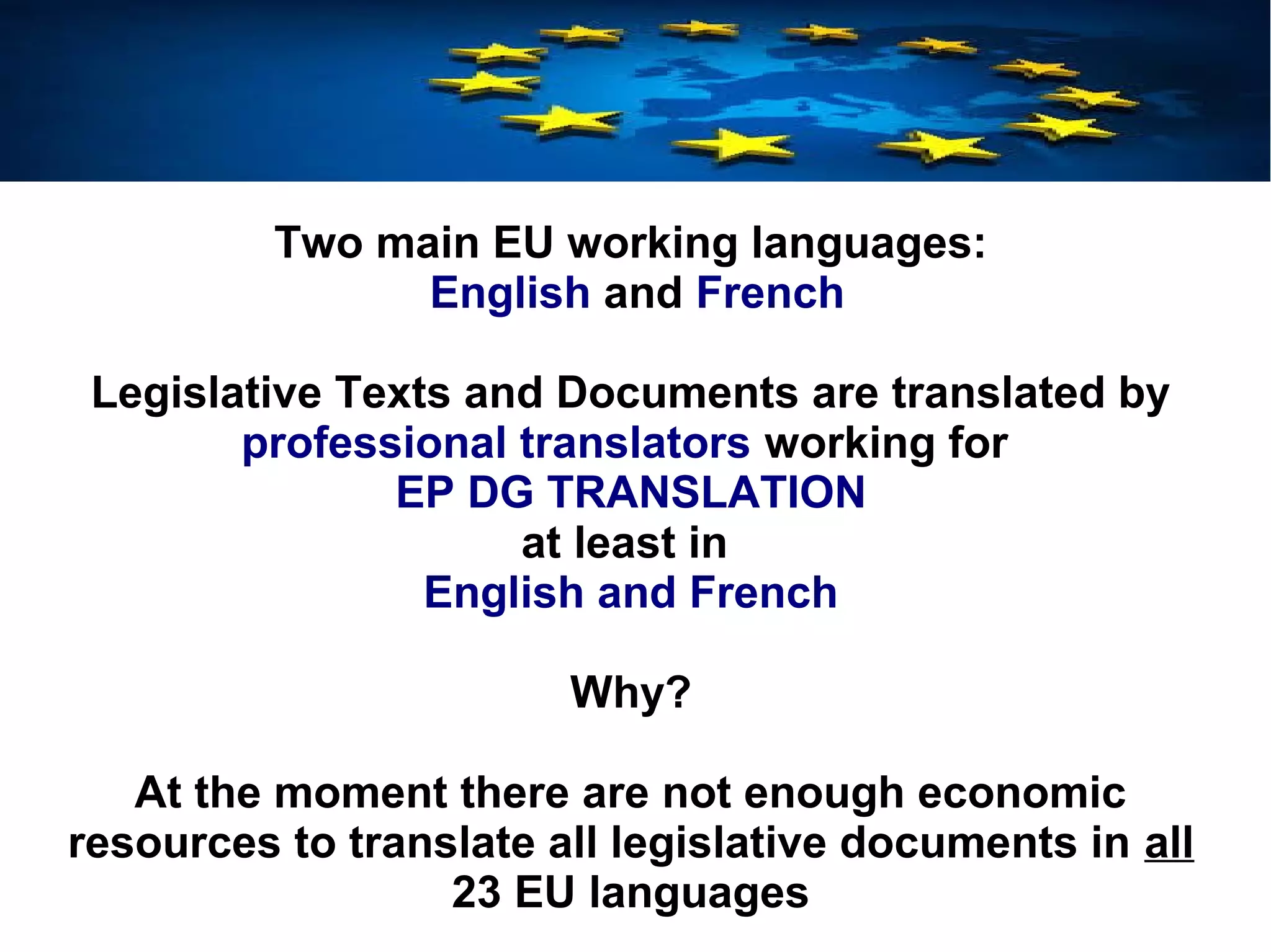 Two main EU working languages:
English and French
Legislative Texts and Documents are translated by
professional translators working for
EP DG TRANSLATION
at least in
English and French
Why?
At the moment there are not enough economic
resources to translate all legislative documents in all
23 EU languages
 
