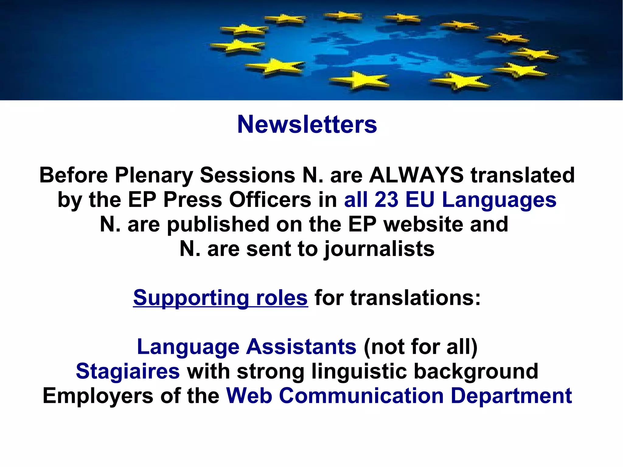 Newsletters
Before Plenary Sessions N. are ALWAYS translated
by the EP Press Officers in all 23 EU Languages
N. are published on the EP website and
N. are sent to journalists
Supporting roles for translations:
Language Assistants (not for all)
Stagiaires with strong linguistic background
Employers of the Web Communication Department
 