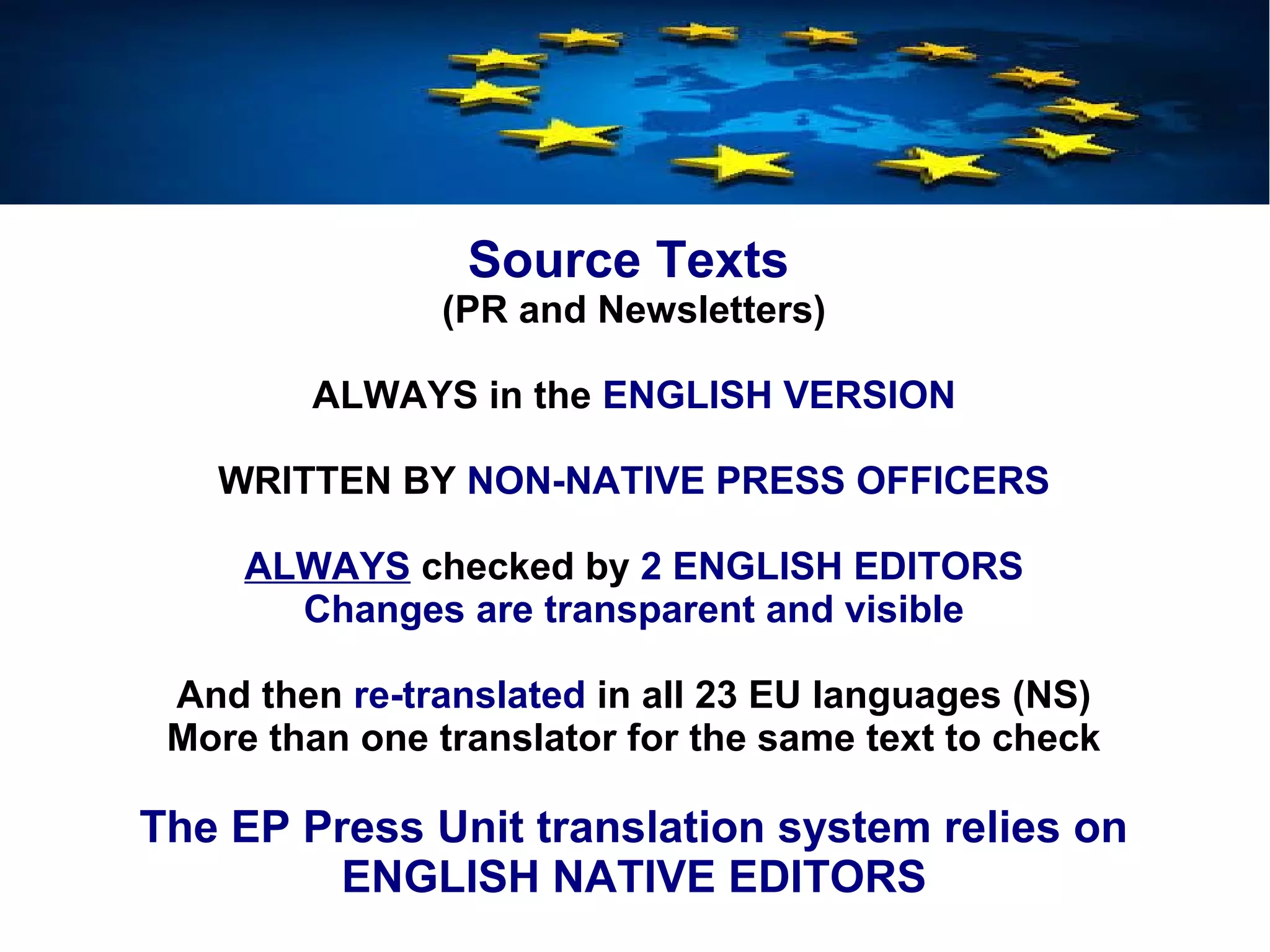 Source Texts
(PR and Newsletters)
ALWAYS in the ENGLISH VERSION
WRITTEN BY NON-NATIVE PRESS OFFICERS
ALWAYS checked by 2 ENGLISH EDITORS
Changes are transparent and visible
And then re-translated in all 23 EU languages (NS)
More than one translator for the same text to check
The EP Press Unit translation system relies on
ENGLISH NATIVE EDITORS
 