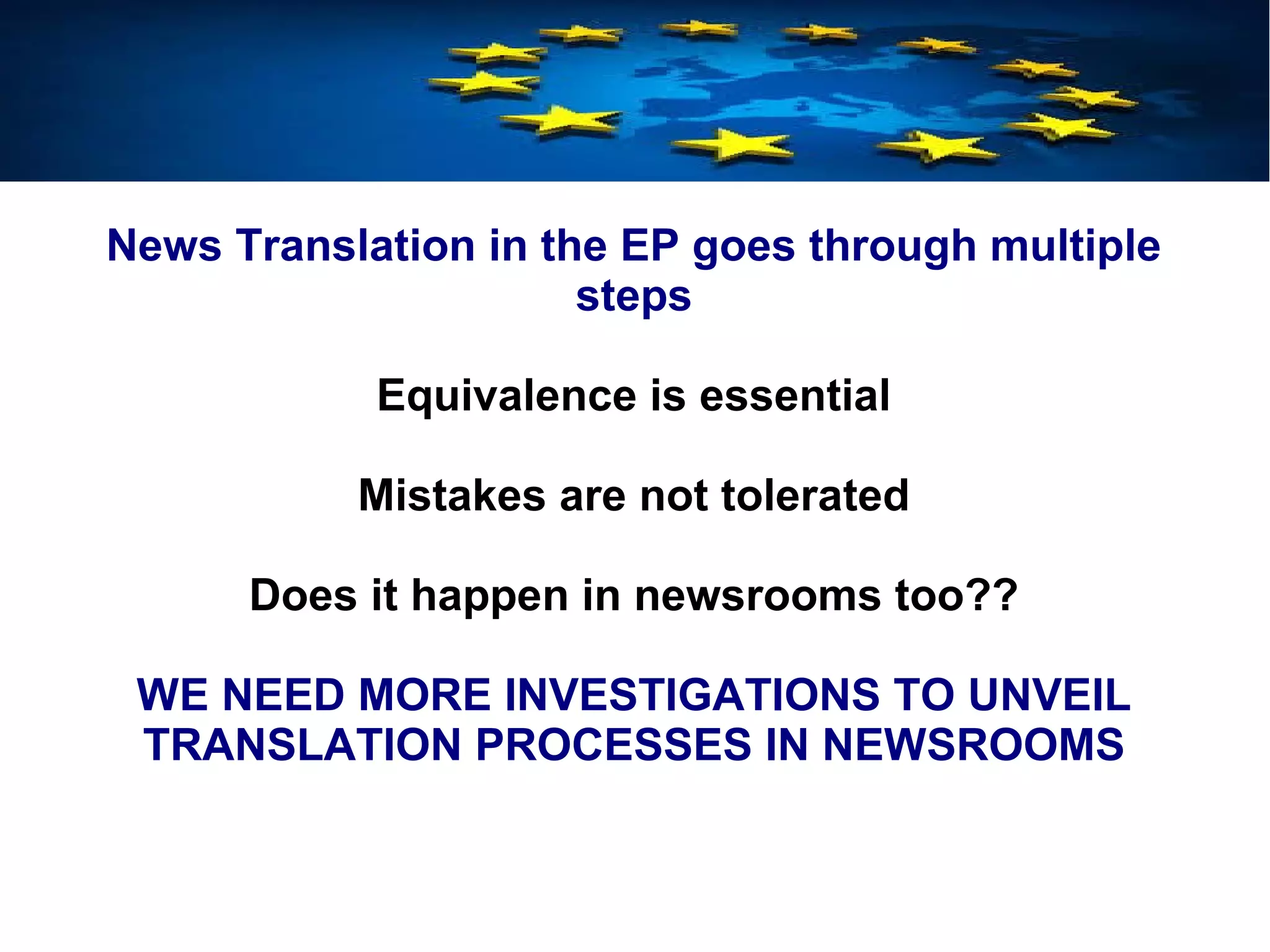 News Translation in the EP goes through multiple
steps
Equivalence is essential
Mistakes are not tolerated
Does it happen in newsrooms too??
WE NEED MORE INVESTIGATIONS TO UNVEIL
TRANSLATION PROCESSES IN NEWSROOMS
 