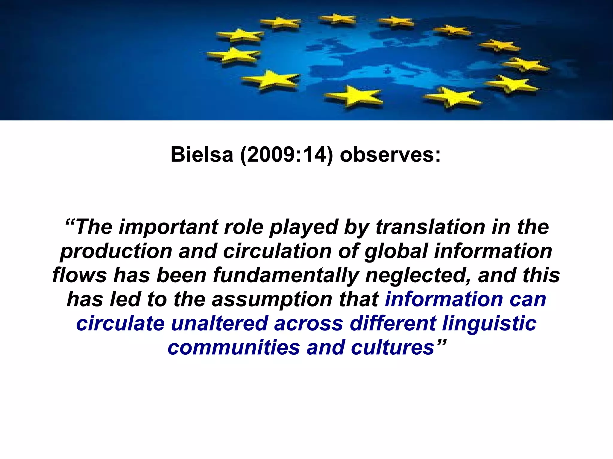 Bielsa (2009:14) observes:
“The important role played by translation in the
production and circulation of global information
flows has been fundamentally neglected, and this
has led to the assumption that information can
circulate unaltered across different linguistic
communities and cultures”
 
