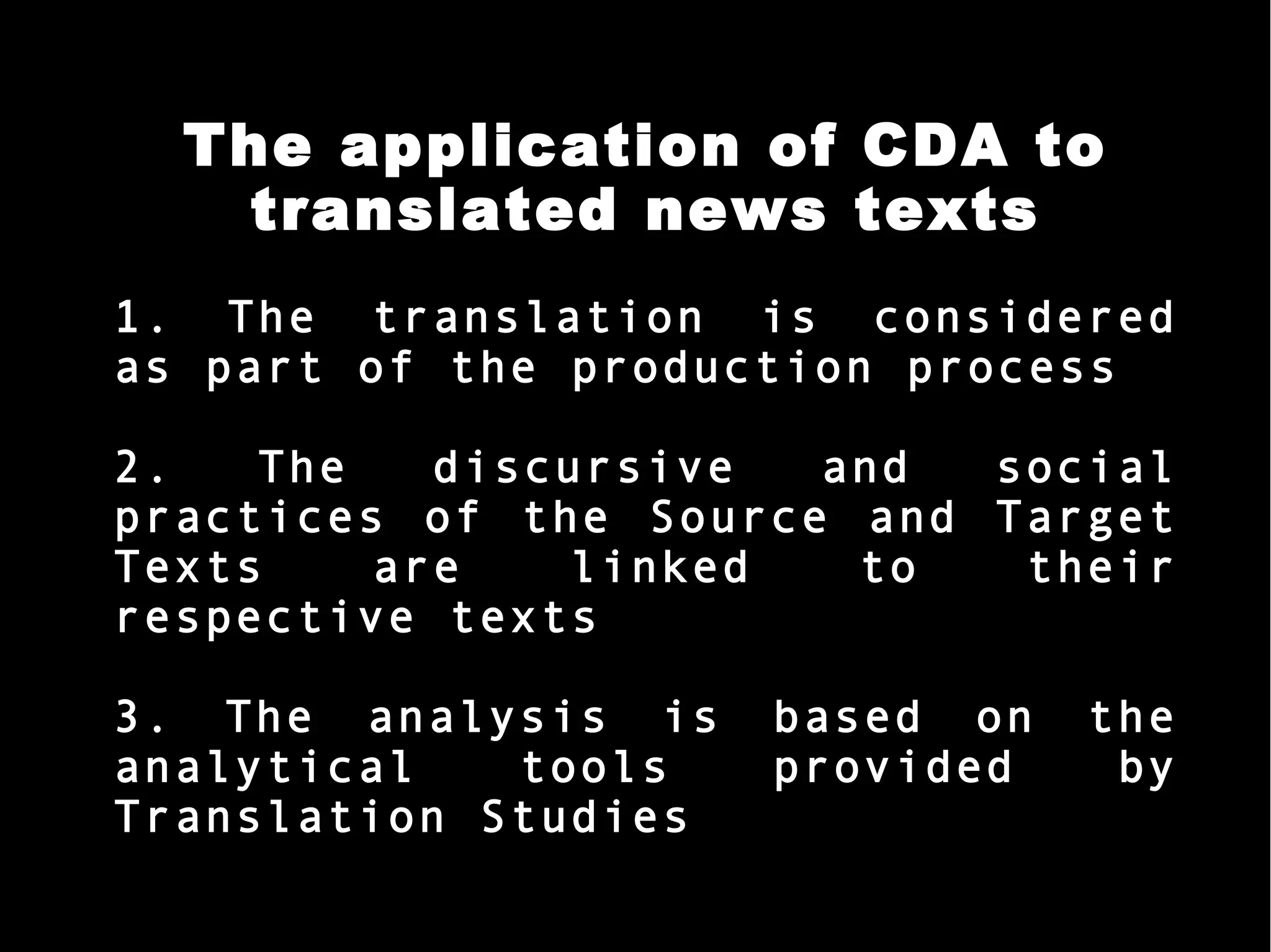 The application of CDA to
translated news texts
1. The translation is considered
as part of the production process
2. The discursive and social
practices of the Source and Target
Texts are linked to their
respective texts
3. The analysis is based on the
analytical tools provided by
Translation Studies
 