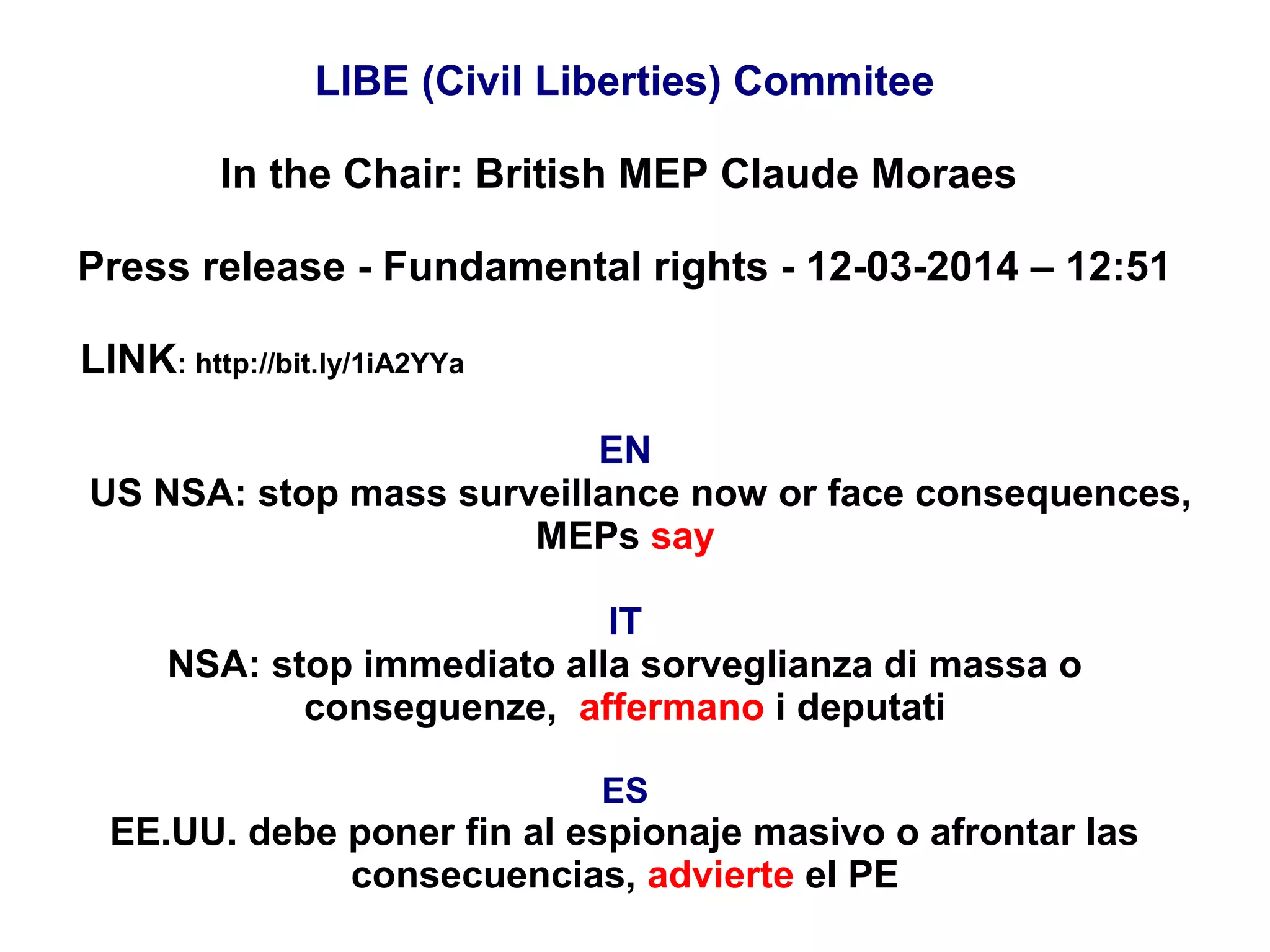 LIBE (Civil Liberties) Commitee
In the Chair: British MEP Claude Moraes
Press release - Fundamental rights - 12-03-2014 – 12:51
LINK: http://bit.ly/1iA2YYa
EN
US NSA: stop mass surveillance now or face consequences,
MEPs say
IT
NSA: stop immediato alla sorveglianza di massa o
conseguenze, affermano i deputati
ES
EE.UU. debe poner fin al espionaje masivo o afrontar las
consecuencias, advierte el PE
 