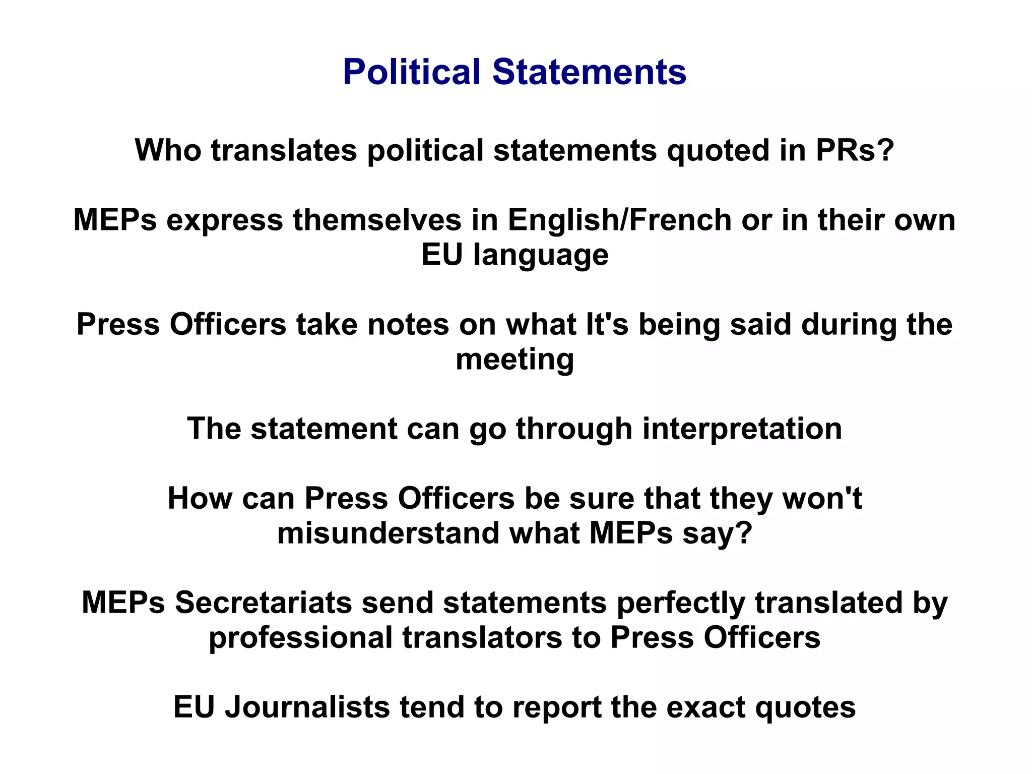 Political Statements
Who translates political statements quoted in PRs?
MEPs express themselves in English/French or in their own
EU language
Press Officers take notes on what It's being said during the
meeting
The statement can go through interpretation
How can Press Officers be sure that they won't
misunderstand what MEPs say?
MEPs Secretariats send statements perfectly translated by
professional translators to Press Officers
EU Journalists tend to report the exact quotes
 