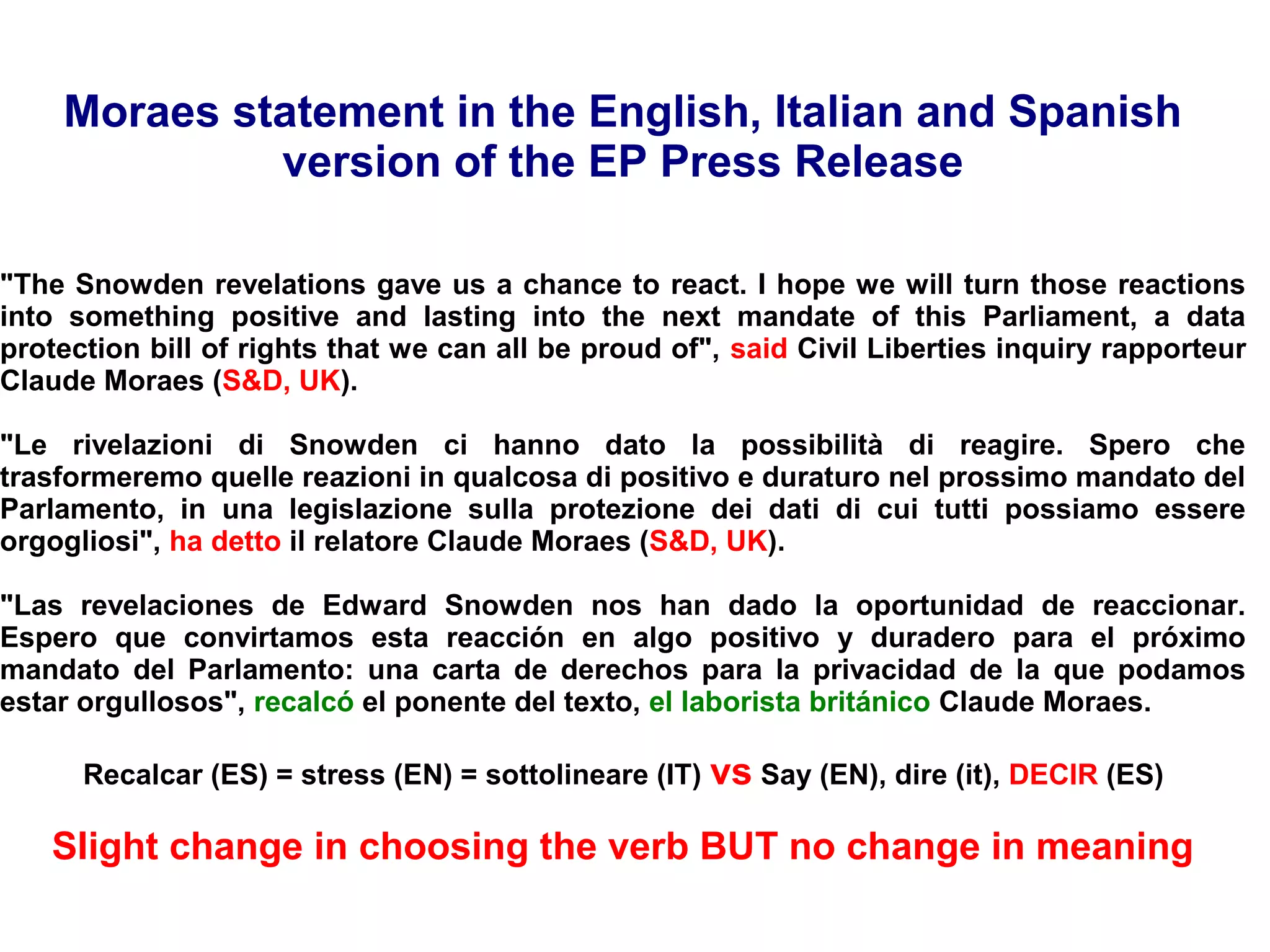 Moraes statement in the English, Italian and Spanish
version of the EP Press Release
"The Snowden revelations gave us a chance to react. I hope we will turn those reactions
into something positive and lasting into the next mandate of this Parliament, a data
protection bill of rights that we can all be proud of", said Civil Liberties inquiry rapporteur
Claude Moraes (S&D, UK).
"Le rivelazioni di Snowden ci hanno dato la possibilità di reagire. Spero che
trasformeremo quelle reazioni in qualcosa di positivo e duraturo nel prossimo mandato del
Parlamento, in una legislazione sulla protezione dei dati di cui tutti possiamo essere
orgogliosi", ha detto il relatore Claude Moraes (S&D, UK).
"Las revelaciones de Edward Snowden nos han dado la oportunidad de reaccionar.
Espero que convirtamos esta reacción en algo positivo y duradero para el próximo
mandato del Parlamento: una carta de derechos para la privacidad de la que podamos
estar orgullosos", recalcó el ponente del texto, el laborista británico Claude Moraes.
Recalcar (ES) = stress (EN) = sottolineare (IT) vs Say (EN), dire (it), DECIR (ES)
Slight change in choosing the verb BUT no change in meaning
 