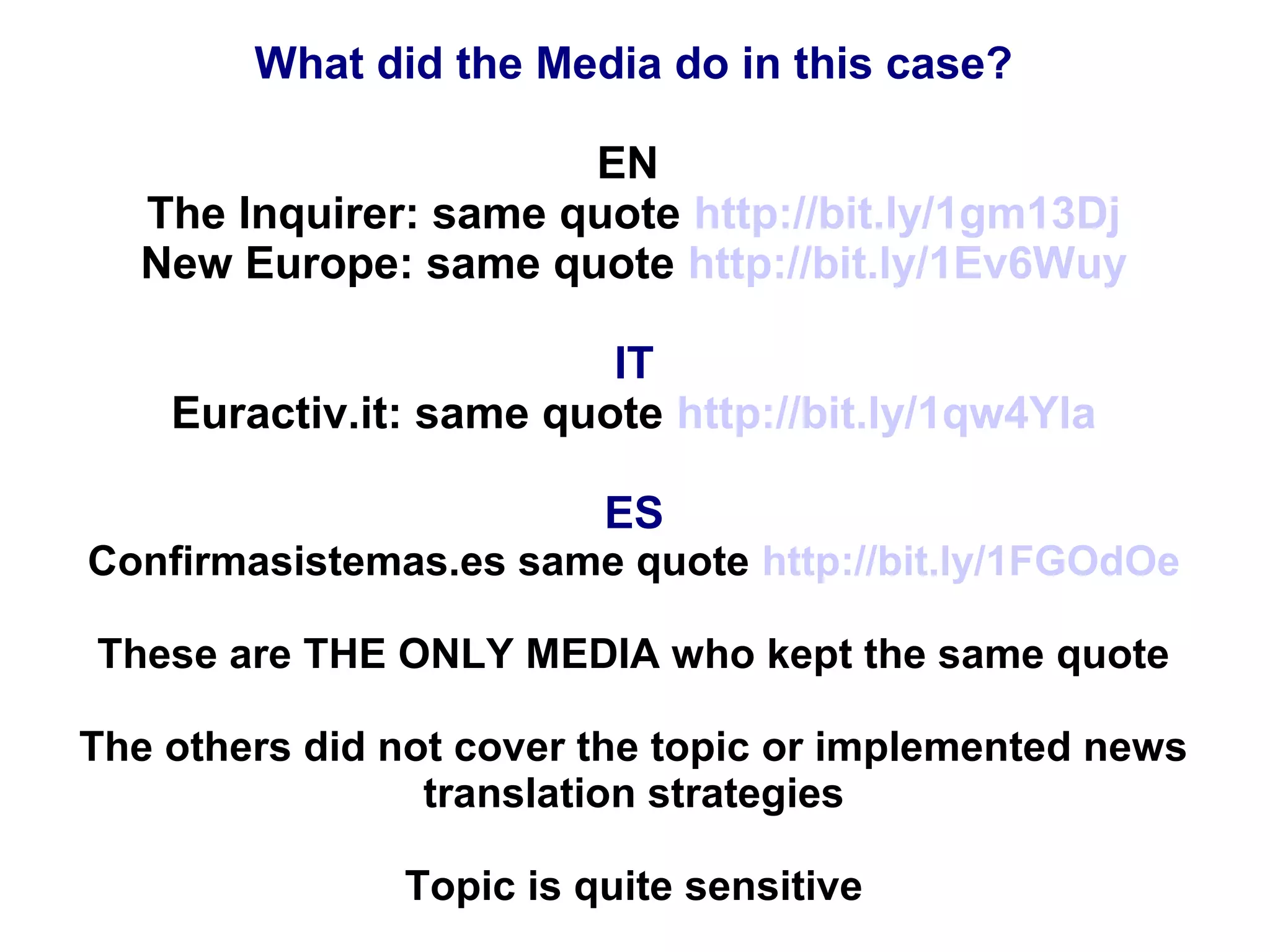 What did the Media do in this case?
EN
The Inquirer: same quote http://bit.ly/1gm13Dj
New Europe: same quote http://bit.ly/1Ev6Wuy
IT
Euractiv.it: same quote http://bit.ly/1qw4Yla
ES
Confirmasistemas.es same quote http://bit.ly/1FGOdOe
These are THE ONLY MEDIA who kept the same quote
The others did not cover the topic or implemented news
translation strategies
Topic is quite sensitive
 
