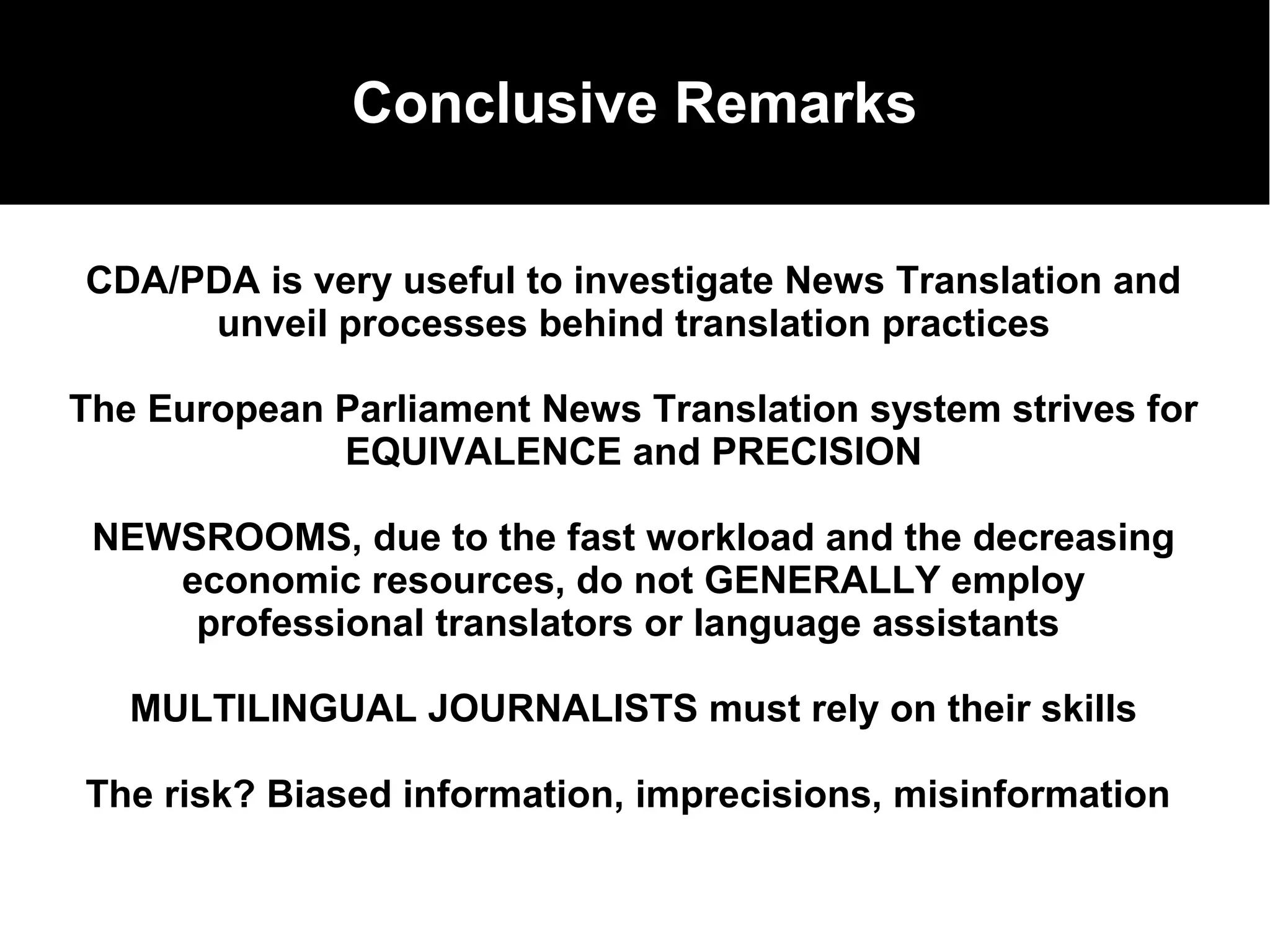 Conclusive Remarks
The EP translation system
CDA/PDA is very useful to investigate News Translation and
unveil processes behind translation practices
The European Parliament News Translation system strives for
EQUIVALENCE and PRECISION
NEWSROOMS, due to the fast workload and the decreasing
economic resources, do not GENERALLY employ
professional translators or language assistants
MULTILINGUAL JOURNALISTS must rely on their skills
The risk? Biased information, imprecisions, misinformation
 