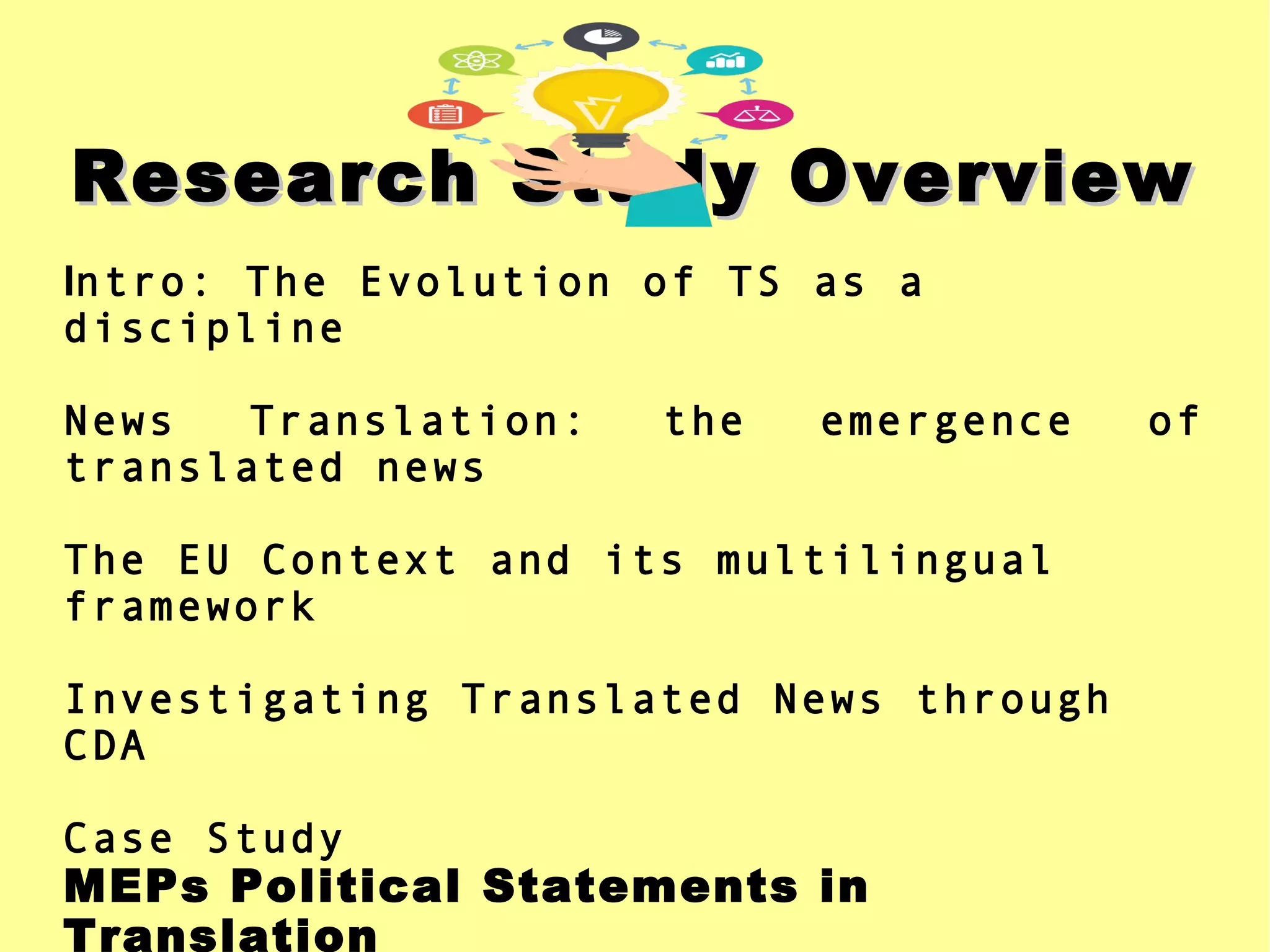 Research Study OverviewResearch Study Overview
Intro: The Evolution of TS as a
discipline
News Translation: the emergence of
translated news
The EU Context and its multilingual
framework
Investigating Translated News through
CDA
Case Study
MEPs Political Statements in
Translation
 