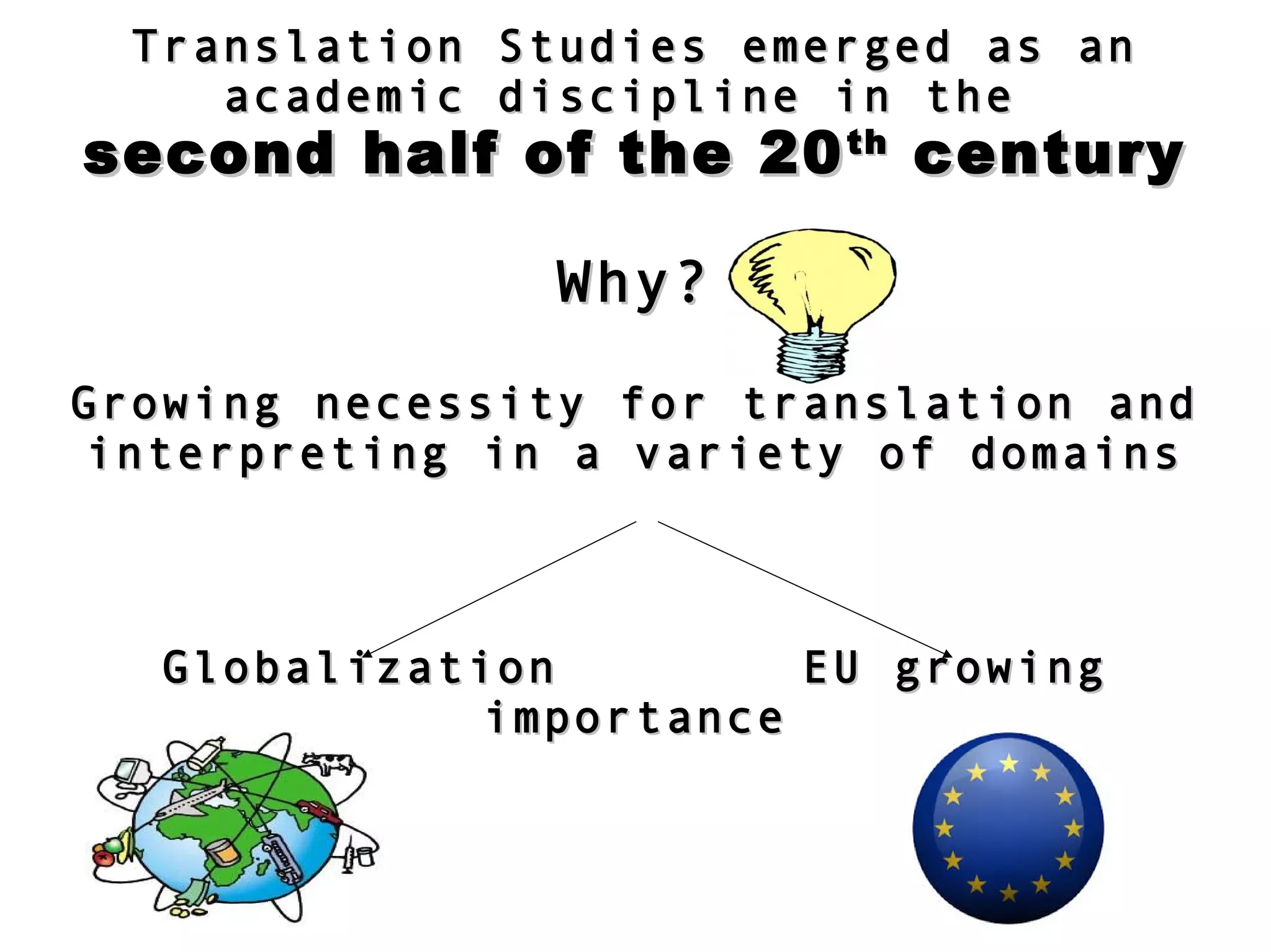 Translation Studies emerged as anTranslation Studies emerged as an
academic discipline in theacademic discipline in the
second half of the 20second half of the 20thth
centurycentury
Why?Why?
Growing necessity for translation andGrowing necessity for translation and
interpreting in a variety of domainsinterpreting in a variety of domains
Globalization EU growingGlobalization EU growing
importanceimportance
 