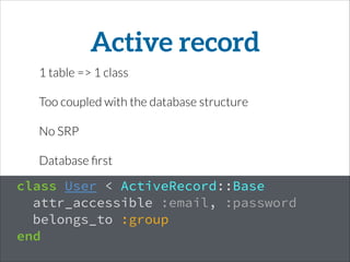 Active record
1 table => 1 class
Too coupled with the database structure
No SRP
Database ﬁrst
class User < ActiveRecord::Base
attr_accessible :email, :password
belongs_to :group
end
 