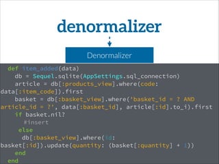 def item_added(data)
db = Sequel.sqlite(AppSettings.sql_connection)
article = db[:products_view].where(code:
data[:item_code]).first
basket = db[:basket_view].where('basket_id = ? AND
article_id = ?', data[:basket_id], article[:id].to_i).first
if basket.nil?
#insert
else
db[:basket_view].where(id:
basket[:id]).update(quantity: (basket[:quantity] + 1))
end
end
denormalizer
Denormalizer
 