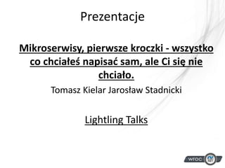 Prezentacje
Mikroserwisy, pierwsze kroczki - wszystko
co chciałeś napisać sam, ale Ci się nie
chciało.
Tomasz Kielar Jarosław Stadnicki
Lightling Talks
 