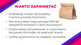 • Podnosząc stawki lub budżety,
monitoruj koszty krańcowe
• Nie stosuj ślepo tego samego ROI dla
wszystkich kampanii / słów kluczowych
• Często lepiej zainwestować w nowe słowo
kluczowe lub źródło niż podnosić stawki
• Unikaj ograniczenia ze względu na budżet
WARTO ZAPAMIĘTAĆ
 