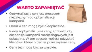 • Optymalizacja cen jest procesem
niezależnym od optymalizacji
kampanii.
• Obniżki cen mogą być nieopłacalne.
• Kiedy zoptymalizujesz ceny, sprawdź, czy
ekspansja kampanii marketingowych jest
opłacalna. W ten sposób możesz odzyskać
klientów, których tracisz przez wyższe ceny.
• Ceny też mogą być za wysokie.
WARTO ZAPAMIĘTAĆ
 