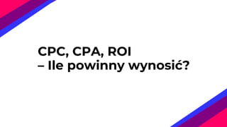 CPC, CPA, ROI
– Ile powinny wynosić?
 