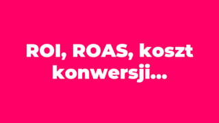 ROI, ROAS, koszt
konwersji…
 
